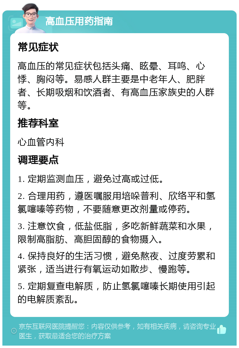 高血压用药指南 常见症状 高血压的常见症状包括头痛、眩晕、耳鸣、心悸、胸闷等。易感人群主要是中老年人、肥胖者、长期吸烟和饮酒者、有高血压家族史的人群等。 推荐科室 心血管内科 调理要点 1. 定期监测血压，避免过高或过低。 2. 合理用药，遵医嘱服用培哚普利、欣络平和氢氯噻嗪等药物，不要随意更改剂量或停药。 3. 注意饮食，低盐低脂，多吃新鲜蔬菜和水果，限制高脂肪、高胆固醇的食物摄入。 4. 保持良好的生活习惯，避免熬夜、过度劳累和紧张，适当进行有氧运动如散步、慢跑等。 5. 定期复查电解质，防止氢氯噻嗪长期使用引起的电解质紊乱。