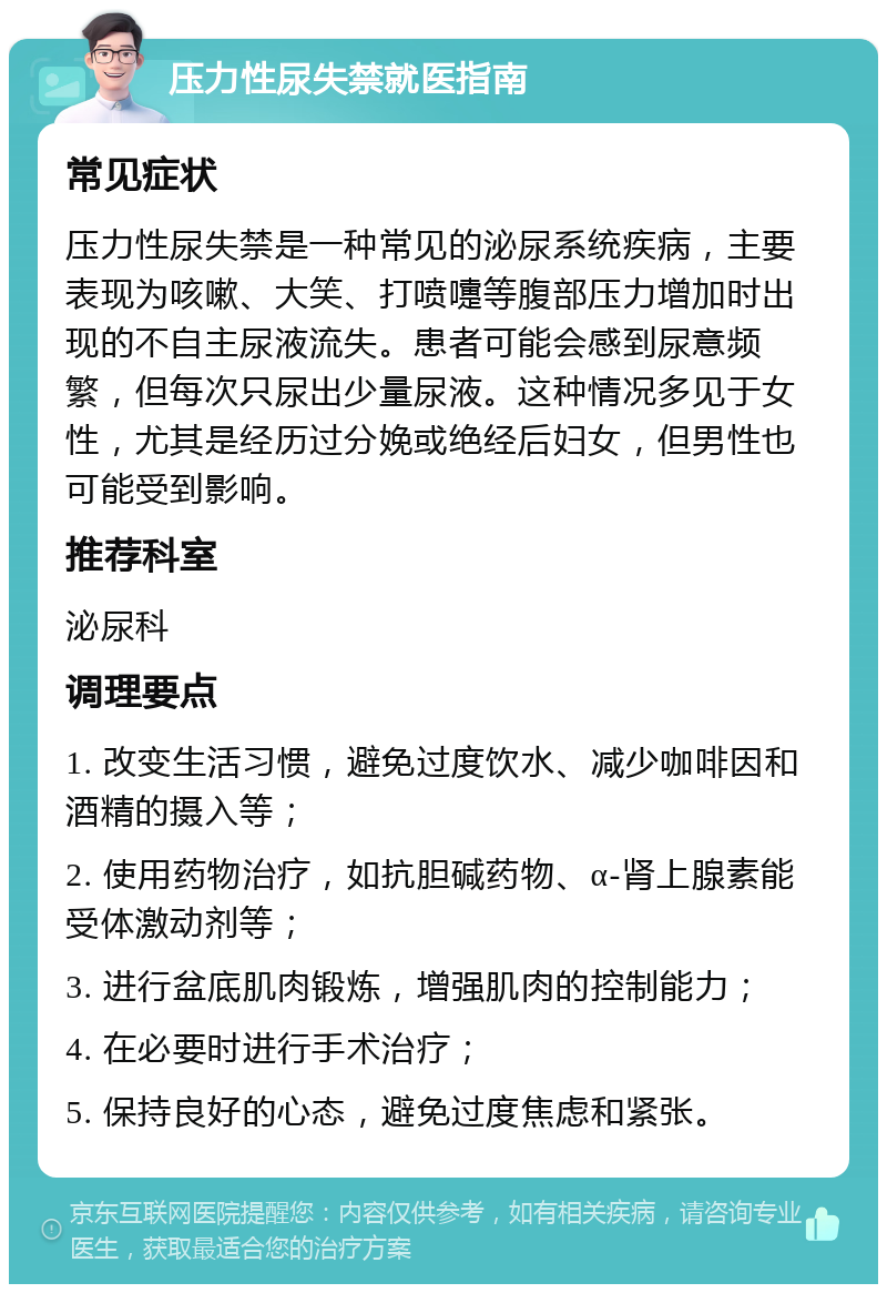 压力性尿失禁就医指南 常见症状 压力性尿失禁是一种常见的泌尿系统疾病，主要表现为咳嗽、大笑、打喷嚏等腹部压力增加时出现的不自主尿液流失。患者可能会感到尿意频繁，但每次只尿出少量尿液。这种情况多见于女性，尤其是经历过分娩或绝经后妇女，但男性也可能受到影响。 推荐科室 泌尿科 调理要点 1. 改变生活习惯，避免过度饮水、减少咖啡因和酒精的摄入等； 2. 使用药物治疗，如抗胆碱药物、α-肾上腺素能受体激动剂等； 3. 进行盆底肌肉锻炼，增强肌肉的控制能力； 4. 在必要时进行手术治疗； 5. 保持良好的心态，避免过度焦虑和紧张。