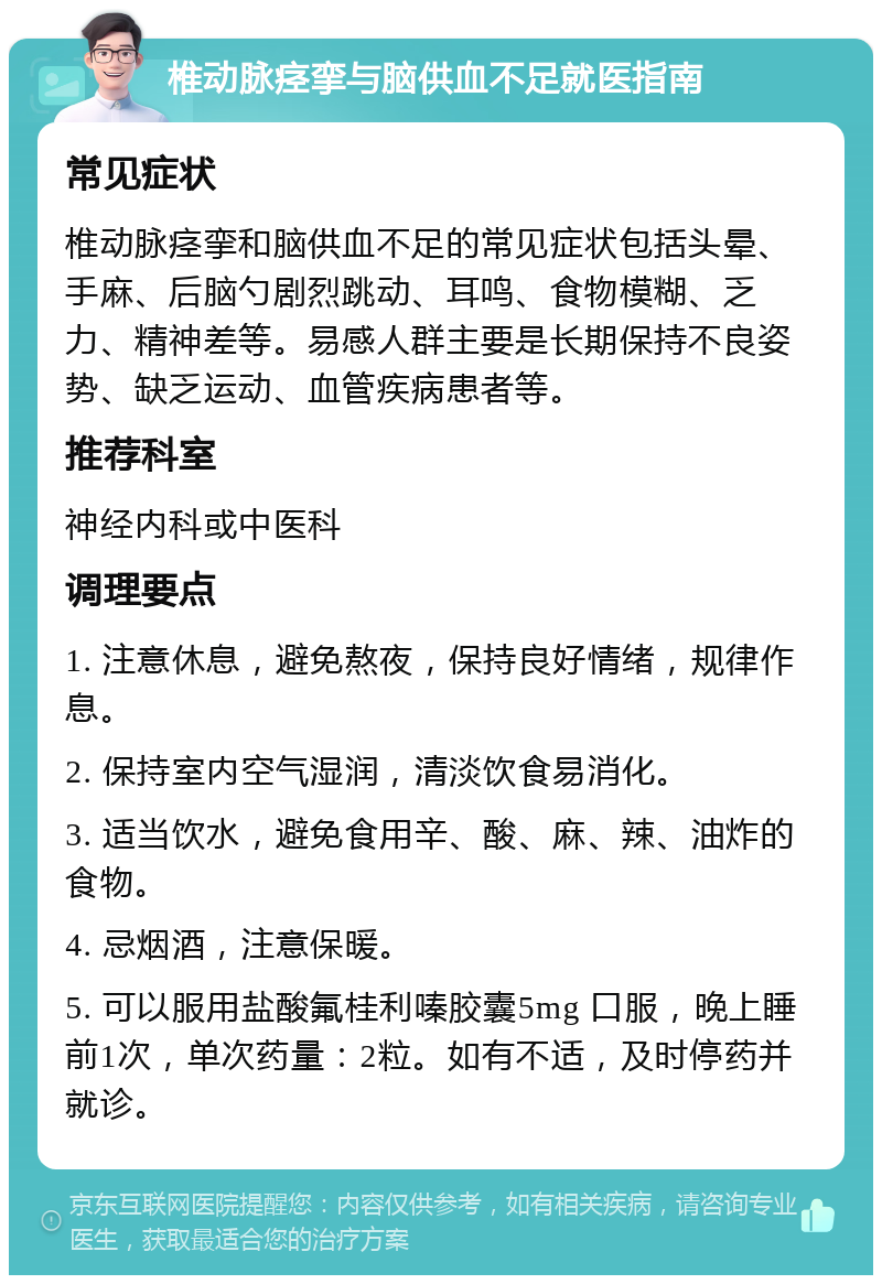 椎动脉痉挛与脑供血不足就医指南 常见症状 椎动脉痉挛和脑供血不足的常见症状包括头晕、手麻、后脑勺剧烈跳动、耳鸣、食物模糊、乏力、精神差等。易感人群主要是长期保持不良姿势、缺乏运动、血管疾病患者等。 推荐科室 神经内科或中医科 调理要点 1. 注意休息，避免熬夜，保持良好情绪，规律作息。 2. 保持室内空气湿润，清淡饮食易消化。 3. 适当饮水，避免食用辛、酸、麻、辣、油炸的食物。 4. 忌烟酒，注意保暖。 5. 可以服用盐酸氟桂利嗪胶囊5mg 口服，晚上睡前1次，单次药量：2粒。如有不适，及时停药并就诊。