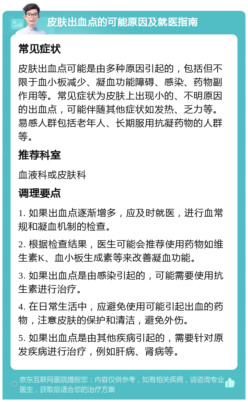 皮肤出血点的可能原因及就医指南 常见症状 皮肤出血点可能是由多种原因引起的，包括但不限于血小板减少、凝血功能障碍、感染、药物副作用等。常见症状为皮肤上出现小的、不明原因的出血点，可能伴随其他症状如发热、乏力等。易感人群包括老年人、长期服用抗凝药物的人群等。 推荐科室 血液科或皮肤科 调理要点 1. 如果出血点逐渐增多，应及时就医，进行血常规和凝血机制的检查。 2. 根据检查结果，医生可能会推荐使用药物如维生素K、血小板生成素等来改善凝血功能。 3. 如果出血点是由感染引起的，可能需要使用抗生素进行治疗。 4. 在日常生活中，应避免使用可能引起出血的药物，注意皮肤的保护和清洁，避免外伤。 5. 如果出血点是由其他疾病引起的，需要针对原发疾病进行治疗，例如肝病、肾病等。