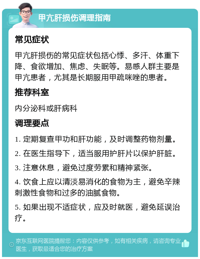 甲亢肝损伤调理指南 常见症状 甲亢肝损伤的常见症状包括心悸、多汗、体重下降、食欲增加、焦虑、失眠等。易感人群主要是甲亢患者，尤其是长期服用甲疏咪唑的患者。 推荐科室 内分泌科或肝病科 调理要点 1. 定期复查甲功和肝功能，及时调整药物剂量。 2. 在医生指导下，适当服用护肝片以保护肝脏。 3. 注意休息，避免过度劳累和精神紧张。 4. 饮食上应以清淡易消化的食物为主，避免辛辣刺激性食物和过多的油腻食物。 5. 如果出现不适症状，应及时就医，避免延误治疗。