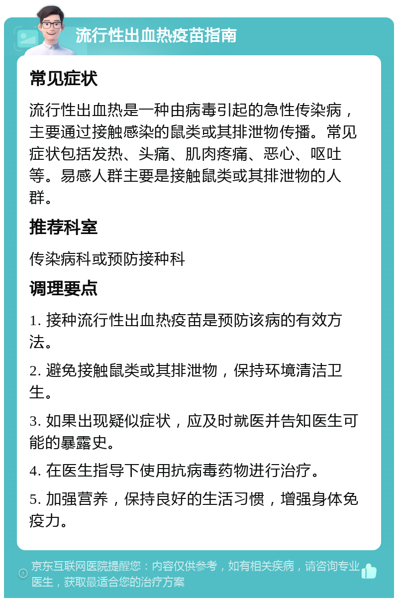 流行性出血热疫苗指南 常见症状 流行性出血热是一种由病毒引起的急性传染病，主要通过接触感染的鼠类或其排泄物传播。常见症状包括发热、头痛、肌肉疼痛、恶心、呕吐等。易感人群主要是接触鼠类或其排泄物的人群。 推荐科室 传染病科或预防接种科 调理要点 1. 接种流行性出血热疫苗是预防该病的有效方法。 2. 避免接触鼠类或其排泄物，保持环境清洁卫生。 3. 如果出现疑似症状，应及时就医并告知医生可能的暴露史。 4. 在医生指导下使用抗病毒药物进行治疗。 5. 加强营养，保持良好的生活习惯，增强身体免疫力。