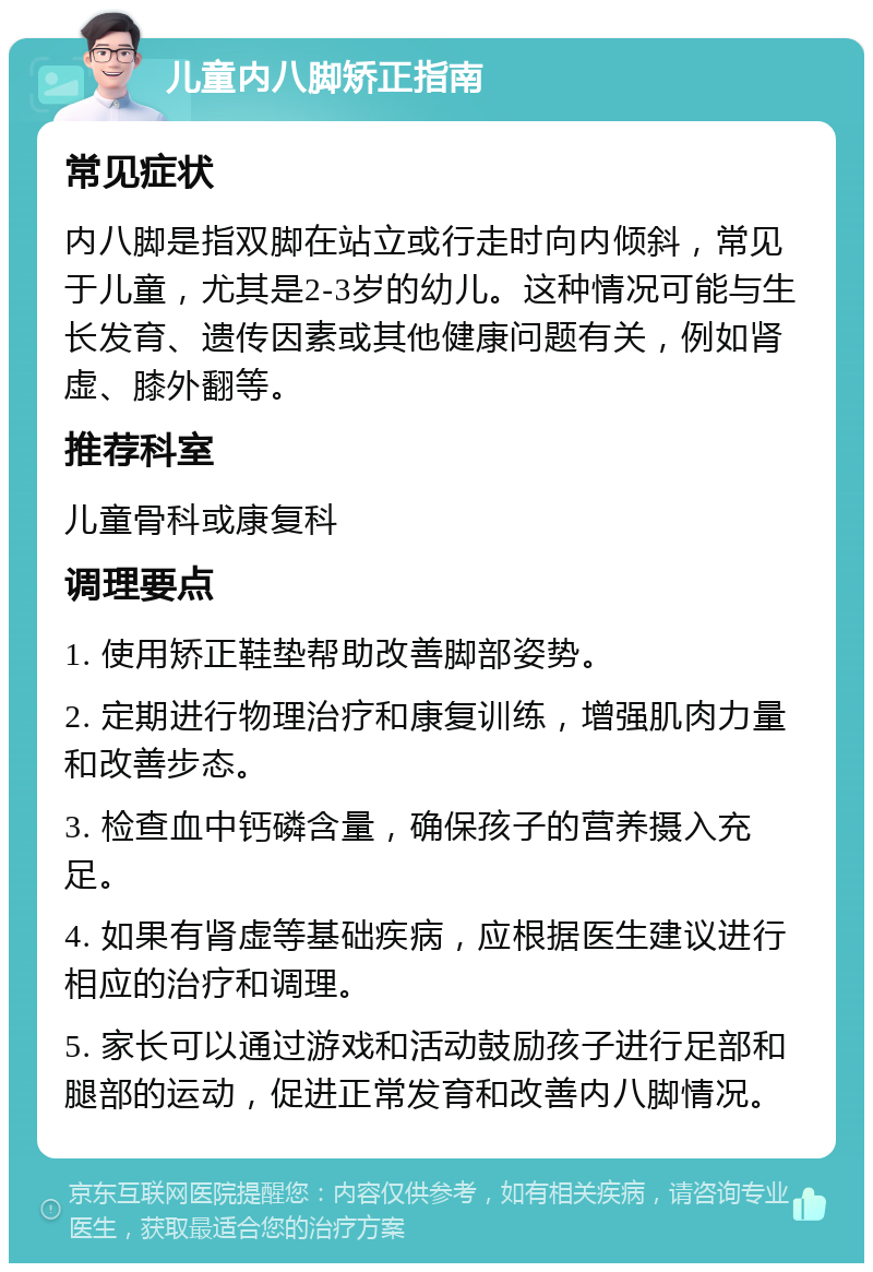 儿童内八脚矫正指南 常见症状 内八脚是指双脚在站立或行走时向内倾斜，常见于儿童，尤其是2-3岁的幼儿。这种情况可能与生长发育、遗传因素或其他健康问题有关，例如肾虚、膝外翻等。 推荐科室 儿童骨科或康复科 调理要点 1. 使用矫正鞋垫帮助改善脚部姿势。 2. 定期进行物理治疗和康复训练，增强肌肉力量和改善步态。 3. 检查血中钙磷含量，确保孩子的营养摄入充足。 4. 如果有肾虚等基础疾病，应根据医生建议进行相应的治疗和调理。 5. 家长可以通过游戏和活动鼓励孩子进行足部和腿部的运动，促进正常发育和改善内八脚情况。