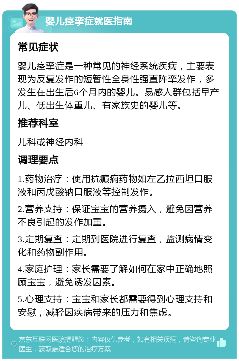 婴儿痉挛症就医指南 常见症状 婴儿痉挛症是一种常见的神经系统疾病，主要表现为反复发作的短暂性全身性强直阵挛发作，多发生在出生后6个月内的婴儿。易感人群包括早产儿、低出生体重儿、有家族史的婴儿等。 推荐科室 儿科或神经内科 调理要点 1.药物治疗：使用抗癫痫药物如左乙拉西坦口服液和丙戊酸钠口服液等控制发作。 2.营养支持：保证宝宝的营养摄入，避免因营养不良引起的发作加重。 3.定期复查：定期到医院进行复查，监测病情变化和药物副作用。 4.家庭护理：家长需要了解如何在家中正确地照顾宝宝，避免诱发因素。 5.心理支持：宝宝和家长都需要得到心理支持和安慰，减轻因疾病带来的压力和焦虑。