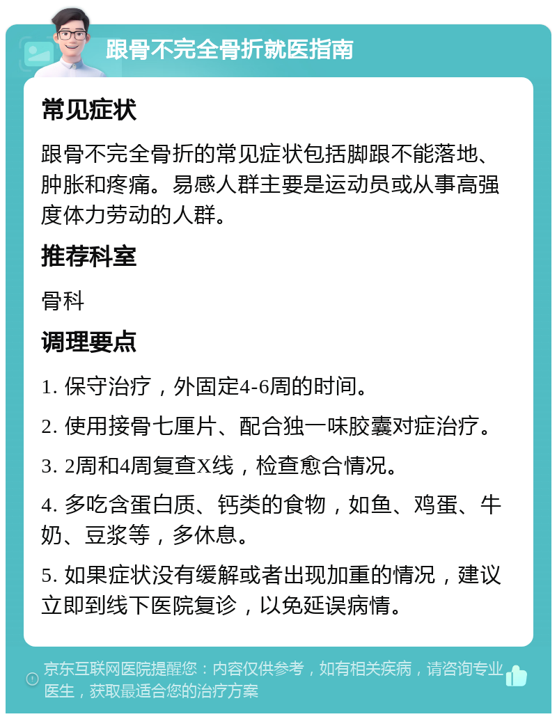 跟骨不完全骨折就医指南 常见症状 跟骨不完全骨折的常见症状包括脚跟不能落地、肿胀和疼痛。易感人群主要是运动员或从事高强度体力劳动的人群。 推荐科室 骨科 调理要点 1. 保守治疗，外固定4-6周的时间。 2. 使用接骨七厘片、配合独一味胶囊对症治疗。 3. 2周和4周复查X线，检查愈合情况。 4. 多吃含蛋白质、钙类的食物，如鱼、鸡蛋、牛奶、豆浆等，多休息。 5. 如果症状没有缓解或者出现加重的情况，建议立即到线下医院复诊，以免延误病情。