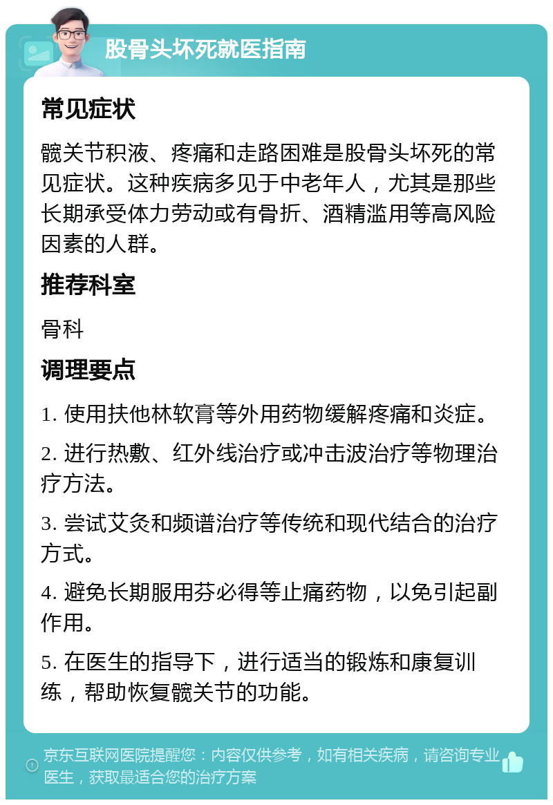 股骨头坏死就医指南 常见症状 髋关节积液、疼痛和走路困难是股骨头坏死的常见症状。这种疾病多见于中老年人，尤其是那些长期承受体力劳动或有骨折、酒精滥用等高风险因素的人群。 推荐科室 骨科 调理要点 1. 使用扶他林软膏等外用药物缓解疼痛和炎症。 2. 进行热敷、红外线治疗或冲击波治疗等物理治疗方法。 3. 尝试艾灸和频谱治疗等传统和现代结合的治疗方式。 4. 避免长期服用芬必得等止痛药物，以免引起副作用。 5. 在医生的指导下，进行适当的锻炼和康复训练，帮助恢复髋关节的功能。