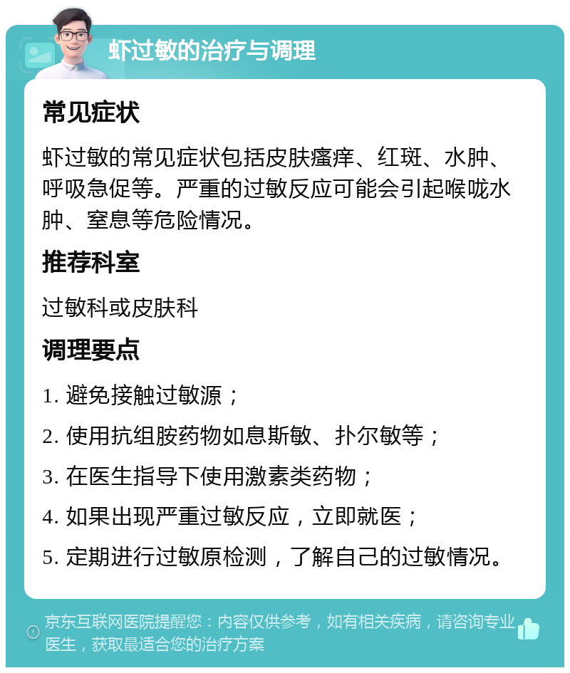 虾过敏的治疗与调理 常见症状 虾过敏的常见症状包括皮肤瘙痒、红斑、水肿、呼吸急促等。严重的过敏反应可能会引起喉咙水肿、窒息等危险情况。 推荐科室 过敏科或皮肤科 调理要点 1. 避免接触过敏源； 2. 使用抗组胺药物如息斯敏、扑尔敏等； 3. 在医生指导下使用激素类药物； 4. 如果出现严重过敏反应，立即就医； 5. 定期进行过敏原检测，了解自己的过敏情况。