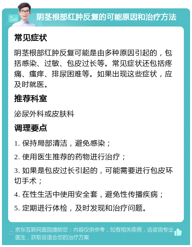 阴茎根部红肿反复的可能原因和治疗方法 常见症状 阴茎根部红肿反复可能是由多种原因引起的，包括感染、过敏、包皮过长等。常见症状还包括疼痛、瘙痒、排尿困难等。如果出现这些症状，应及时就医。 推荐科室 泌尿外科或皮肤科 调理要点 1. 保持局部清洁，避免感染； 2. 使用医生推荐的药物进行治疗； 3. 如果是包皮过长引起的，可能需要进行包皮环切手术； 4. 在性生活中使用安全套，避免性传播疾病； 5. 定期进行体检，及时发现和治疗问题。