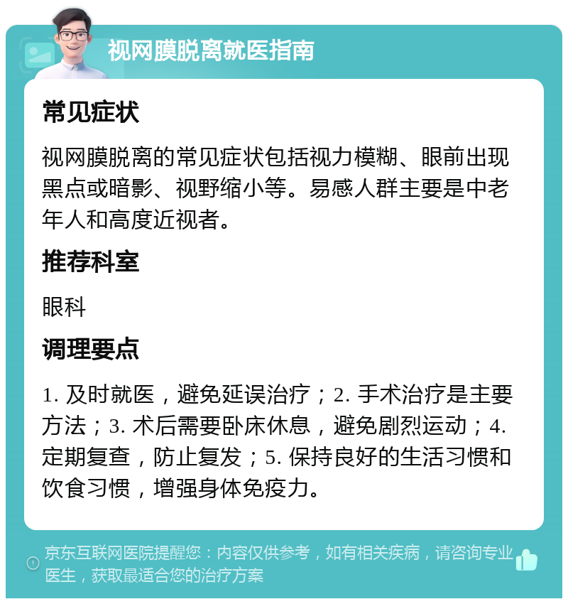 视网膜脱离就医指南 常见症状 视网膜脱离的常见症状包括视力模糊、眼前出现黑点或暗影、视野缩小等。易感人群主要是中老年人和高度近视者。 推荐科室 眼科 调理要点 1. 及时就医，避免延误治疗；2. 手术治疗是主要方法；3. 术后需要卧床休息，避免剧烈运动；4. 定期复查，防止复发；5. 保持良好的生活习惯和饮食习惯，增强身体免疫力。