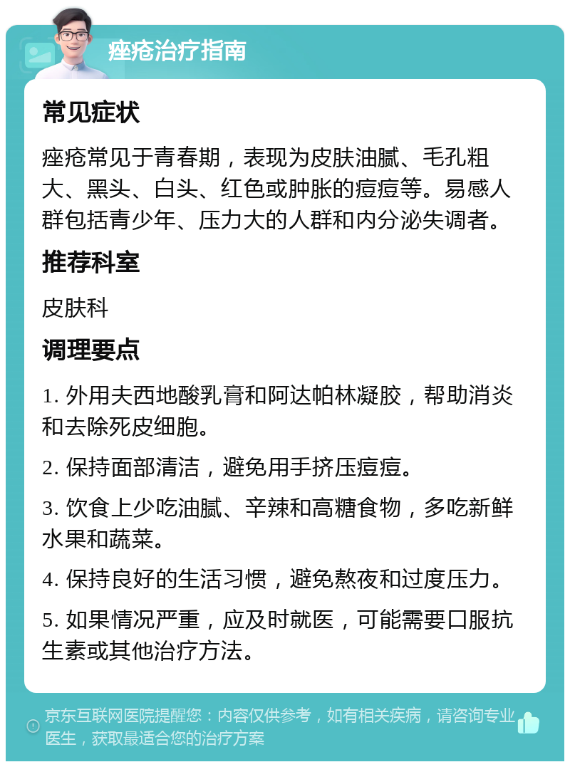 痤疮治疗指南 常见症状 痤疮常见于青春期，表现为皮肤油腻、毛孔粗大、黑头、白头、红色或肿胀的痘痘等。易感人群包括青少年、压力大的人群和内分泌失调者。 推荐科室 皮肤科 调理要点 1. 外用夫西地酸乳膏和阿达帕林凝胶，帮助消炎和去除死皮细胞。 2. 保持面部清洁，避免用手挤压痘痘。 3. 饮食上少吃油腻、辛辣和高糖食物，多吃新鲜水果和蔬菜。 4. 保持良好的生活习惯，避免熬夜和过度压力。 5. 如果情况严重，应及时就医，可能需要口服抗生素或其他治疗方法。