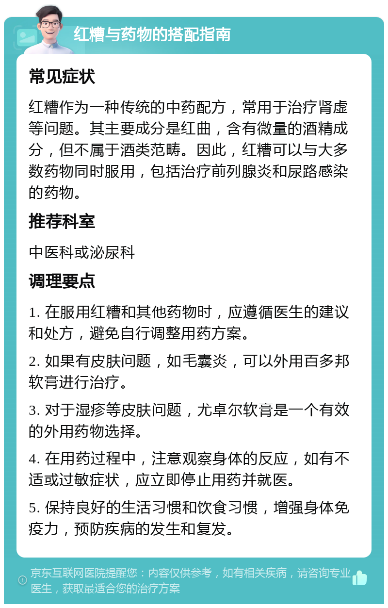 红糟与药物的搭配指南 常见症状 红糟作为一种传统的中药配方，常用于治疗肾虚等问题。其主要成分是红曲，含有微量的酒精成分，但不属于酒类范畴。因此，红糟可以与大多数药物同时服用，包括治疗前列腺炎和尿路感染的药物。 推荐科室 中医科或泌尿科 调理要点 1. 在服用红糟和其他药物时，应遵循医生的建议和处方，避免自行调整用药方案。 2. 如果有皮肤问题，如毛囊炎，可以外用百多邦软膏进行治疗。 3. 对于湿疹等皮肤问题，尤卓尔软膏是一个有效的外用药物选择。 4. 在用药过程中，注意观察身体的反应，如有不适或过敏症状，应立即停止用药并就医。 5. 保持良好的生活习惯和饮食习惯，增强身体免疫力，预防疾病的发生和复发。