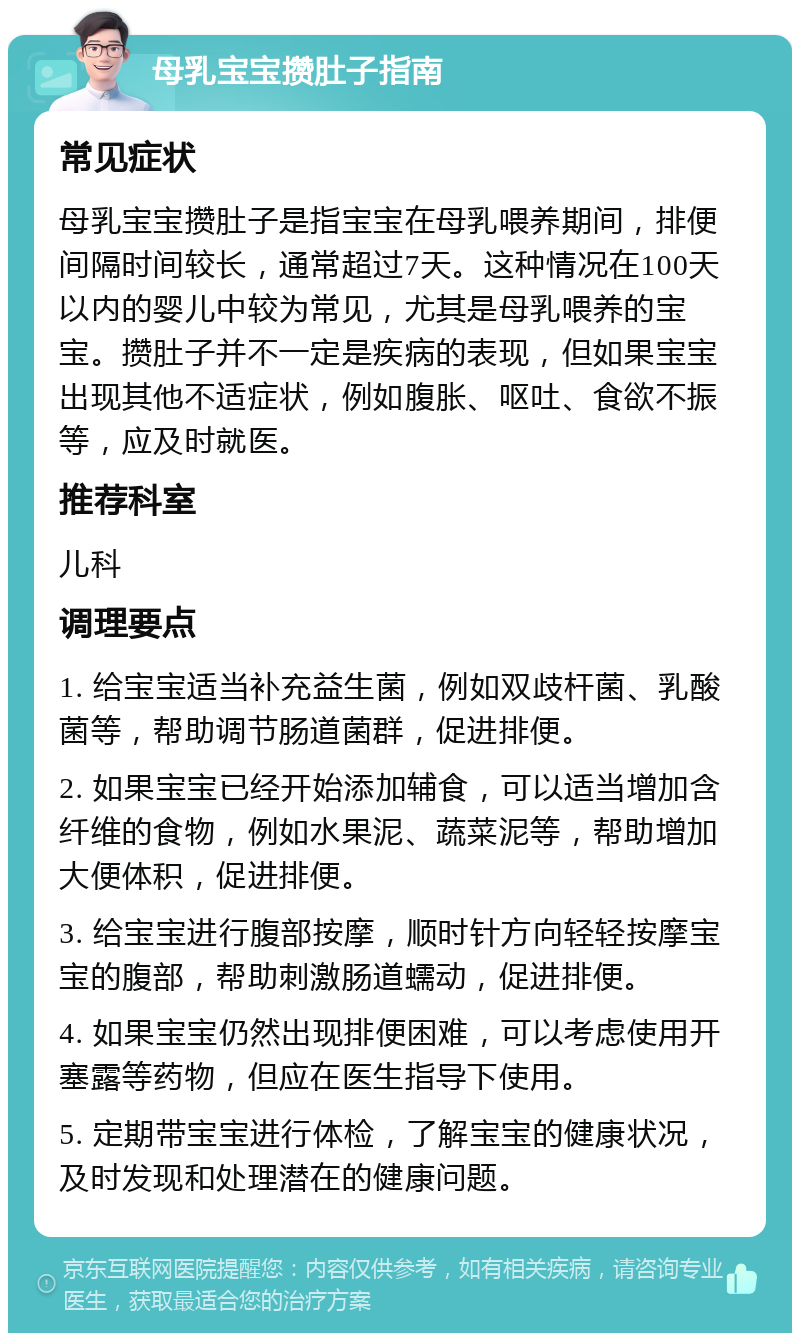 母乳宝宝攒肚子指南 常见症状 母乳宝宝攒肚子是指宝宝在母乳喂养期间，排便间隔时间较长，通常超过7天。这种情况在100天以内的婴儿中较为常见，尤其是母乳喂养的宝宝。攒肚子并不一定是疾病的表现，但如果宝宝出现其他不适症状，例如腹胀、呕吐、食欲不振等，应及时就医。 推荐科室 儿科 调理要点 1. 给宝宝适当补充益生菌，例如双歧杆菌、乳酸菌等，帮助调节肠道菌群，促进排便。 2. 如果宝宝已经开始添加辅食，可以适当增加含纤维的食物，例如水果泥、蔬菜泥等，帮助增加大便体积，促进排便。 3. 给宝宝进行腹部按摩，顺时针方向轻轻按摩宝宝的腹部，帮助刺激肠道蠕动，促进排便。 4. 如果宝宝仍然出现排便困难，可以考虑使用开塞露等药物，但应在医生指导下使用。 5. 定期带宝宝进行体检，了解宝宝的健康状况，及时发现和处理潜在的健康问题。