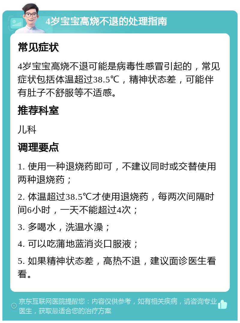 4岁宝宝高烧不退的处理指南 常见症状 4岁宝宝高烧不退可能是病毒性感冒引起的，常见症状包括体温超过38.5℃，精神状态差，可能伴有肚子不舒服等不适感。 推荐科室 儿科 调理要点 1. 使用一种退烧药即可，不建议同时或交替使用两种退烧药； 2. 体温超过38.5℃才使用退烧药，每两次间隔时间6小时，一天不能超过4次； 3. 多喝水，洗温水澡； 4. 可以吃蒲地蓝消炎口服液； 5. 如果精神状态差，高热不退，建议面诊医生看看。