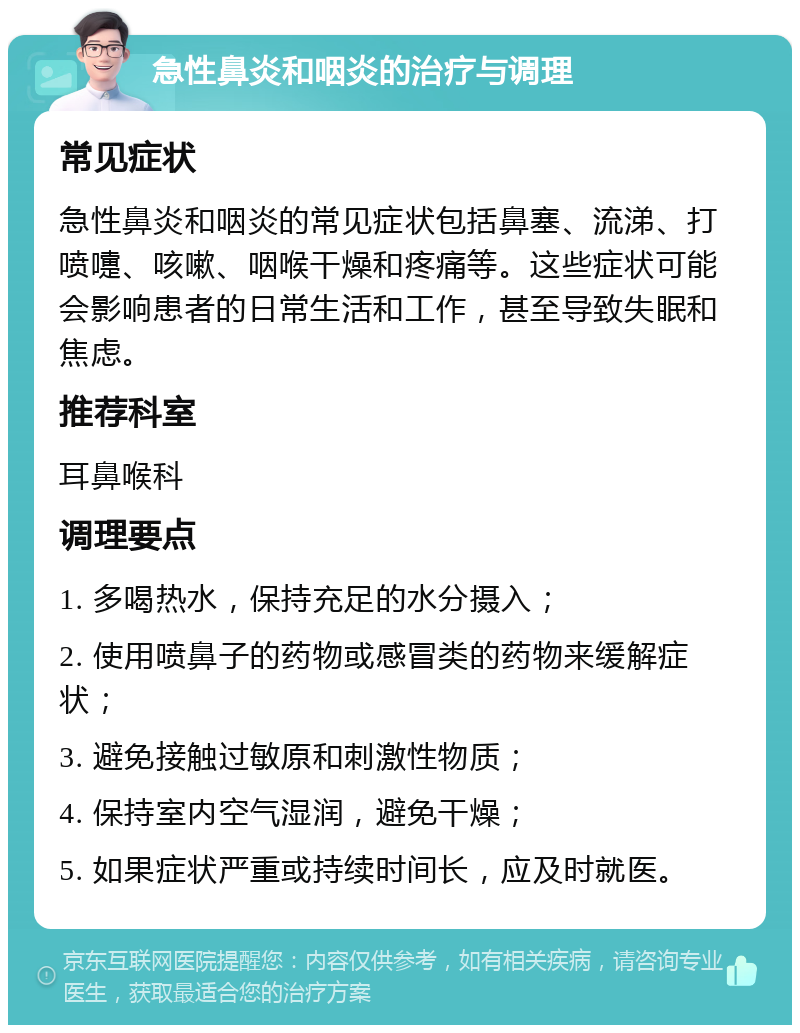 急性鼻炎和咽炎的治疗与调理 常见症状 急性鼻炎和咽炎的常见症状包括鼻塞、流涕、打喷嚏、咳嗽、咽喉干燥和疼痛等。这些症状可能会影响患者的日常生活和工作，甚至导致失眠和焦虑。 推荐科室 耳鼻喉科 调理要点 1. 多喝热水，保持充足的水分摄入； 2. 使用喷鼻子的药物或感冒类的药物来缓解症状； 3. 避免接触过敏原和刺激性物质； 4. 保持室内空气湿润，避免干燥； 5. 如果症状严重或持续时间长，应及时就医。