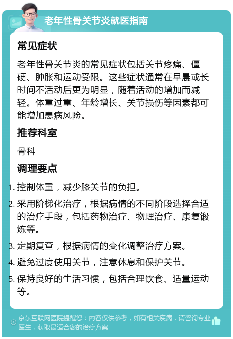 老年性骨关节炎就医指南 常见症状 老年性骨关节炎的常见症状包括关节疼痛、僵硬、肿胀和运动受限。这些症状通常在早晨或长时间不活动后更为明显，随着活动的增加而减轻。体重过重、年龄增长、关节损伤等因素都可能增加患病风险。 推荐科室 骨科 调理要点 控制体重，减少膝关节的负担。 采用阶梯化治疗，根据病情的不同阶段选择合适的治疗手段，包括药物治疗、物理治疗、康复锻炼等。 定期复查，根据病情的变化调整治疗方案。 避免过度使用关节，注意休息和保护关节。 保持良好的生活习惯，包括合理饮食、适量运动等。