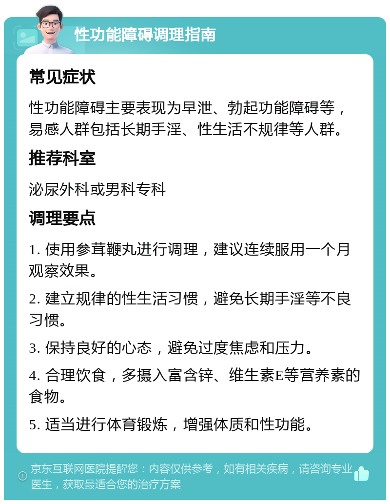 性功能障碍调理指南 常见症状 性功能障碍主要表现为早泄、勃起功能障碍等，易感人群包括长期手淫、性生活不规律等人群。 推荐科室 泌尿外科或男科专科 调理要点 1. 使用参茸鞭丸进行调理，建议连续服用一个月观察效果。 2. 建立规律的性生活习惯，避免长期手淫等不良习惯。 3. 保持良好的心态，避免过度焦虑和压力。 4. 合理饮食，多摄入富含锌、维生素E等营养素的食物。 5. 适当进行体育锻炼，增强体质和性功能。