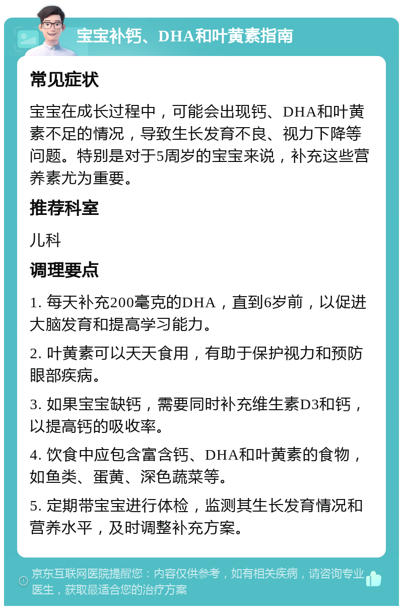 宝宝补钙、DHA和叶黄素指南 常见症状 宝宝在成长过程中，可能会出现钙、DHA和叶黄素不足的情况，导致生长发育不良、视力下降等问题。特别是对于5周岁的宝宝来说，补充这些营养素尤为重要。 推荐科室 儿科 调理要点 1. 每天补充200毫克的DHA，直到6岁前，以促进大脑发育和提高学习能力。 2. 叶黄素可以天天食用，有助于保护视力和预防眼部疾病。 3. 如果宝宝缺钙，需要同时补充维生素D3和钙，以提高钙的吸收率。 4. 饮食中应包含富含钙、DHA和叶黄素的食物，如鱼类、蛋黄、深色蔬菜等。 5. 定期带宝宝进行体检，监测其生长发育情况和营养水平，及时调整补充方案。