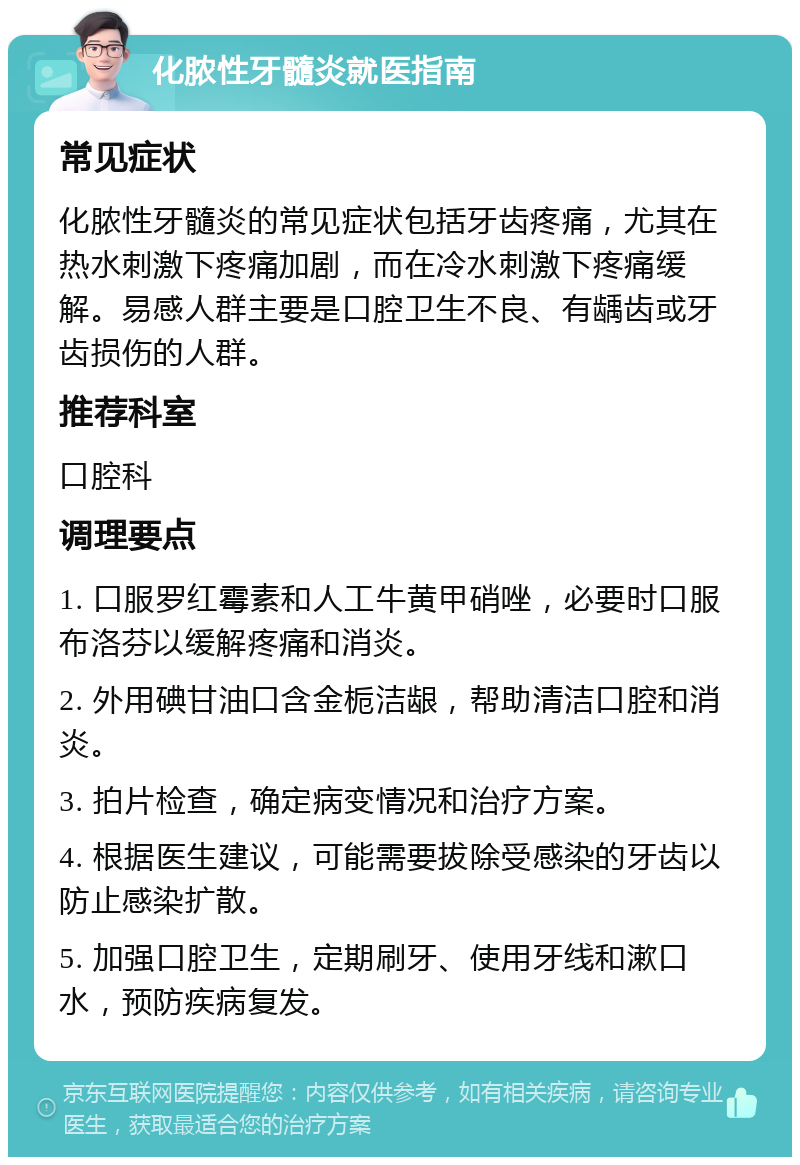 化脓性牙髓炎就医指南 常见症状 化脓性牙髓炎的常见症状包括牙齿疼痛，尤其在热水刺激下疼痛加剧，而在冷水刺激下疼痛缓解。易感人群主要是口腔卫生不良、有龋齿或牙齿损伤的人群。 推荐科室 口腔科 调理要点 1. 口服罗红霉素和人工牛黄甲硝唑，必要时口服布洛芬以缓解疼痛和消炎。 2. 外用碘甘油口含金栀洁龈，帮助清洁口腔和消炎。 3. 拍片检查，确定病变情况和治疗方案。 4. 根据医生建议，可能需要拔除受感染的牙齿以防止感染扩散。 5. 加强口腔卫生，定期刷牙、使用牙线和漱口水，预防疾病复发。