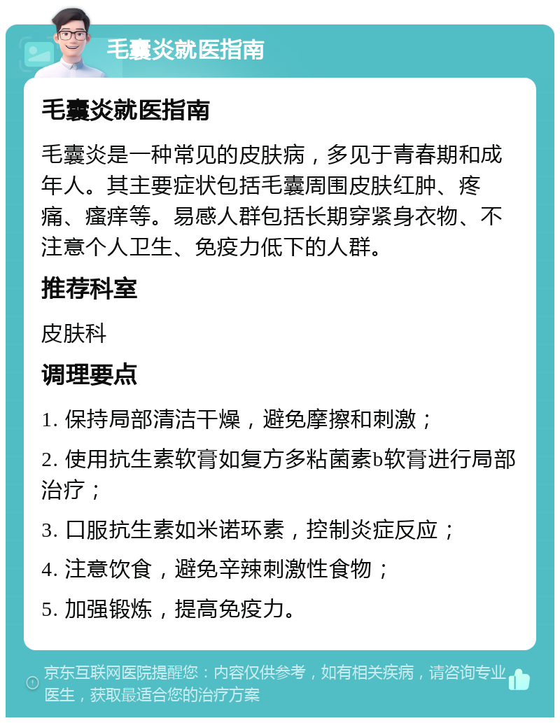 毛囊炎就医指南 毛囊炎就医指南 毛囊炎是一种常见的皮肤病，多见于青春期和成年人。其主要症状包括毛囊周围皮肤红肿、疼痛、瘙痒等。易感人群包括长期穿紧身衣物、不注意个人卫生、免疫力低下的人群。 推荐科室 皮肤科 调理要点 1. 保持局部清洁干燥，避免摩擦和刺激； 2. 使用抗生素软膏如复方多粘菌素b软膏进行局部治疗； 3. 口服抗生素如米诺环素，控制炎症反应； 4. 注意饮食，避免辛辣刺激性食物； 5. 加强锻炼，提高免疫力。