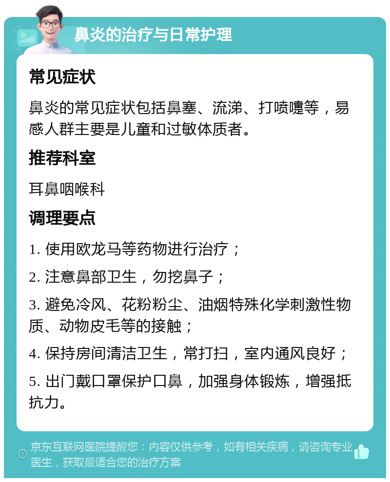 鼻炎的治疗与日常护理 常见症状 鼻炎的常见症状包括鼻塞、流涕、打喷嚏等，易感人群主要是儿童和过敏体质者。 推荐科室 耳鼻咽喉科 调理要点 1. 使用欧龙马等药物进行治疗； 2. 注意鼻部卫生，勿挖鼻子； 3. 避免冷风、花粉粉尘、油烟特殊化学刺激性物质、动物皮毛等的接触； 4. 保持房间清洁卫生，常打扫，室内通风良好； 5. 出门戴口罩保护口鼻，加强身体锻炼，增强抵抗力。