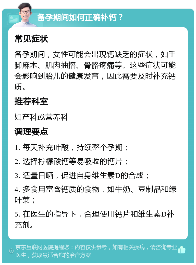 备孕期间如何正确补钙？ 常见症状 备孕期间，女性可能会出现钙缺乏的症状，如手脚麻木、肌肉抽搐、骨骼疼痛等。这些症状可能会影响到胎儿的健康发育，因此需要及时补充钙质。 推荐科室 妇产科或营养科 调理要点 1. 每天补充叶酸，持续整个孕期； 2. 选择柠檬酸钙等易吸收的钙片； 3. 适量日晒，促进自身维生素D的合成； 4. 多食用富含钙质的食物，如牛奶、豆制品和绿叶菜； 5. 在医生的指导下，合理使用钙片和维生素D补充剂。