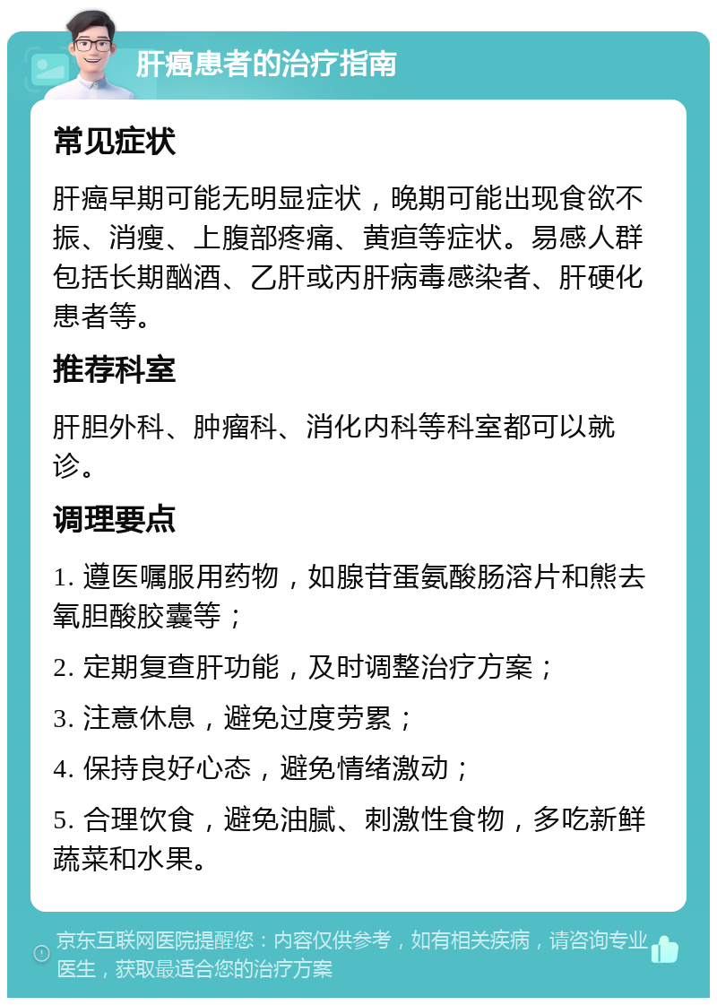 肝癌患者的治疗指南 常见症状 肝癌早期可能无明显症状，晚期可能出现食欲不振、消瘦、上腹部疼痛、黄疸等症状。易感人群包括长期酗酒、乙肝或丙肝病毒感染者、肝硬化患者等。 推荐科室 肝胆外科、肿瘤科、消化内科等科室都可以就诊。 调理要点 1. 遵医嘱服用药物，如腺苷蛋氨酸肠溶片和熊去氧胆酸胶囊等； 2. 定期复查肝功能，及时调整治疗方案； 3. 注意休息，避免过度劳累； 4. 保持良好心态，避免情绪激动； 5. 合理饮食，避免油腻、刺激性食物，多吃新鲜蔬菜和水果。