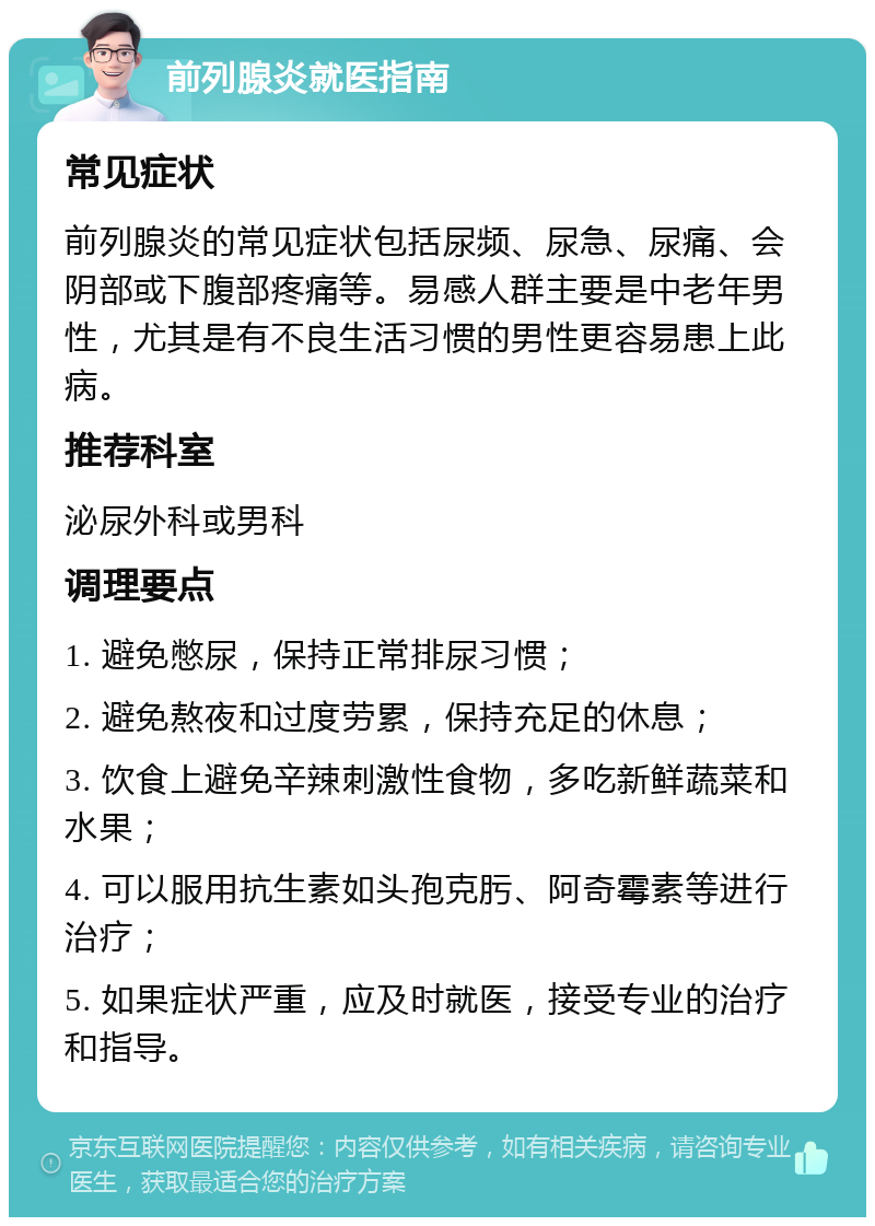 前列腺炎就医指南 常见症状 前列腺炎的常见症状包括尿频、尿急、尿痛、会阴部或下腹部疼痛等。易感人群主要是中老年男性，尤其是有不良生活习惯的男性更容易患上此病。 推荐科室 泌尿外科或男科 调理要点 1. 避免憋尿，保持正常排尿习惯； 2. 避免熬夜和过度劳累，保持充足的休息； 3. 饮食上避免辛辣刺激性食物，多吃新鲜蔬菜和水果； 4. 可以服用抗生素如头孢克肟、阿奇霉素等进行治疗； 5. 如果症状严重，应及时就医，接受专业的治疗和指导。