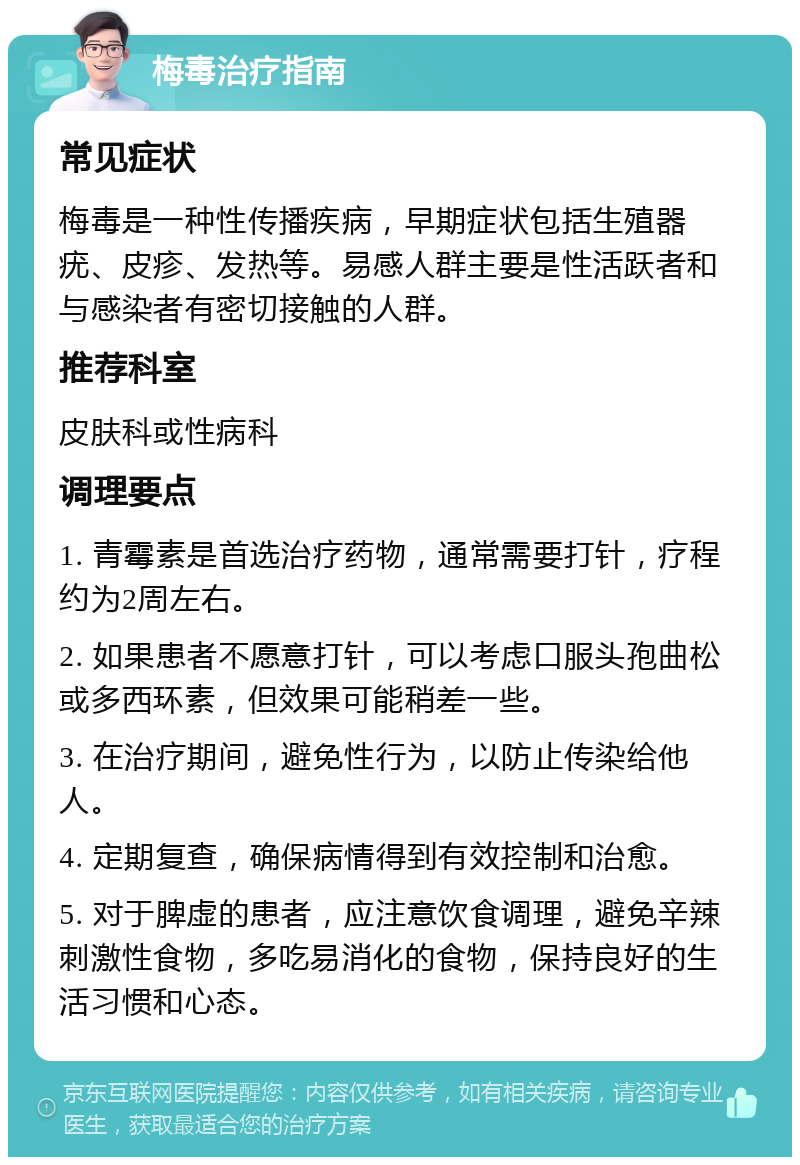 梅毒治疗指南 常见症状 梅毒是一种性传播疾病，早期症状包括生殖器疣、皮疹、发热等。易感人群主要是性活跃者和与感染者有密切接触的人群。 推荐科室 皮肤科或性病科 调理要点 1. 青霉素是首选治疗药物，通常需要打针，疗程约为2周左右。 2. 如果患者不愿意打针，可以考虑口服头孢曲松或多西环素，但效果可能稍差一些。 3. 在治疗期间，避免性行为，以防止传染给他人。 4. 定期复查，确保病情得到有效控制和治愈。 5. 对于脾虚的患者，应注意饮食调理，避免辛辣刺激性食物，多吃易消化的食物，保持良好的生活习惯和心态。