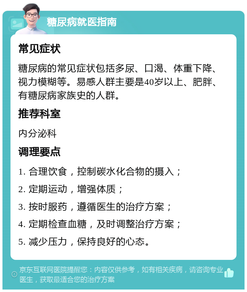 糖尿病就医指南 常见症状 糖尿病的常见症状包括多尿、口渴、体重下降、视力模糊等。易感人群主要是40岁以上、肥胖、有糖尿病家族史的人群。 推荐科室 内分泌科 调理要点 1. 合理饮食，控制碳水化合物的摄入； 2. 定期运动，增强体质； 3. 按时服药，遵循医生的治疗方案； 4. 定期检查血糖，及时调整治疗方案； 5. 减少压力，保持良好的心态。