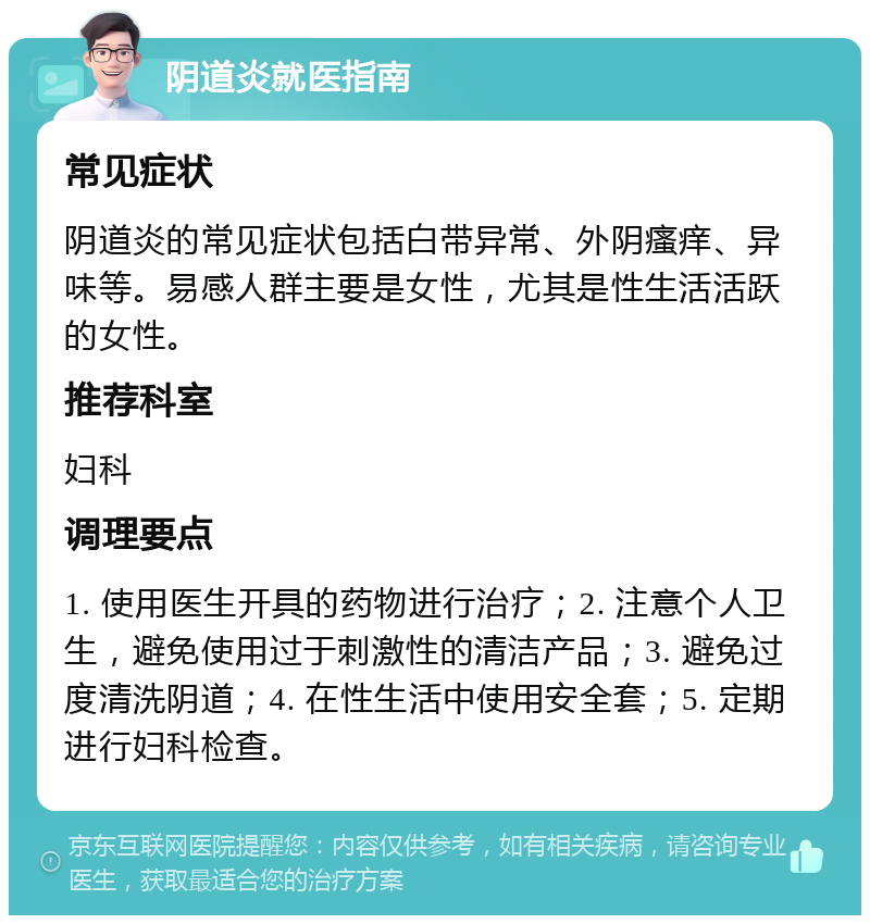 阴道炎就医指南 常见症状 阴道炎的常见症状包括白带异常、外阴瘙痒、异味等。易感人群主要是女性，尤其是性生活活跃的女性。 推荐科室 妇科 调理要点 1. 使用医生开具的药物进行治疗；2. 注意个人卫生，避免使用过于刺激性的清洁产品；3. 避免过度清洗阴道；4. 在性生活中使用安全套；5. 定期进行妇科检查。