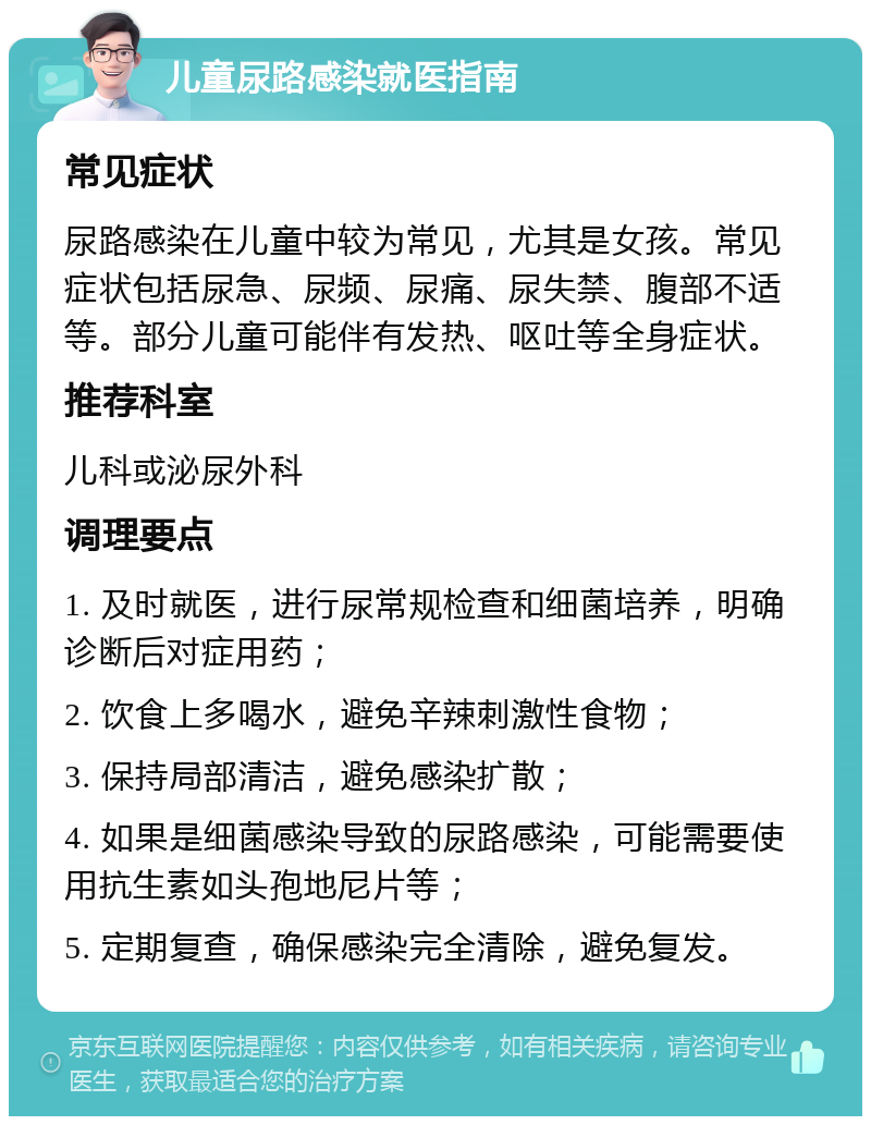 儿童尿路感染就医指南 常见症状 尿路感染在儿童中较为常见，尤其是女孩。常见症状包括尿急、尿频、尿痛、尿失禁、腹部不适等。部分儿童可能伴有发热、呕吐等全身症状。 推荐科室 儿科或泌尿外科 调理要点 1. 及时就医，进行尿常规检查和细菌培养，明确诊断后对症用药； 2. 饮食上多喝水，避免辛辣刺激性食物； 3. 保持局部清洁，避免感染扩散； 4. 如果是细菌感染导致的尿路感染，可能需要使用抗生素如头孢地尼片等； 5. 定期复查，确保感染完全清除，避免复发。