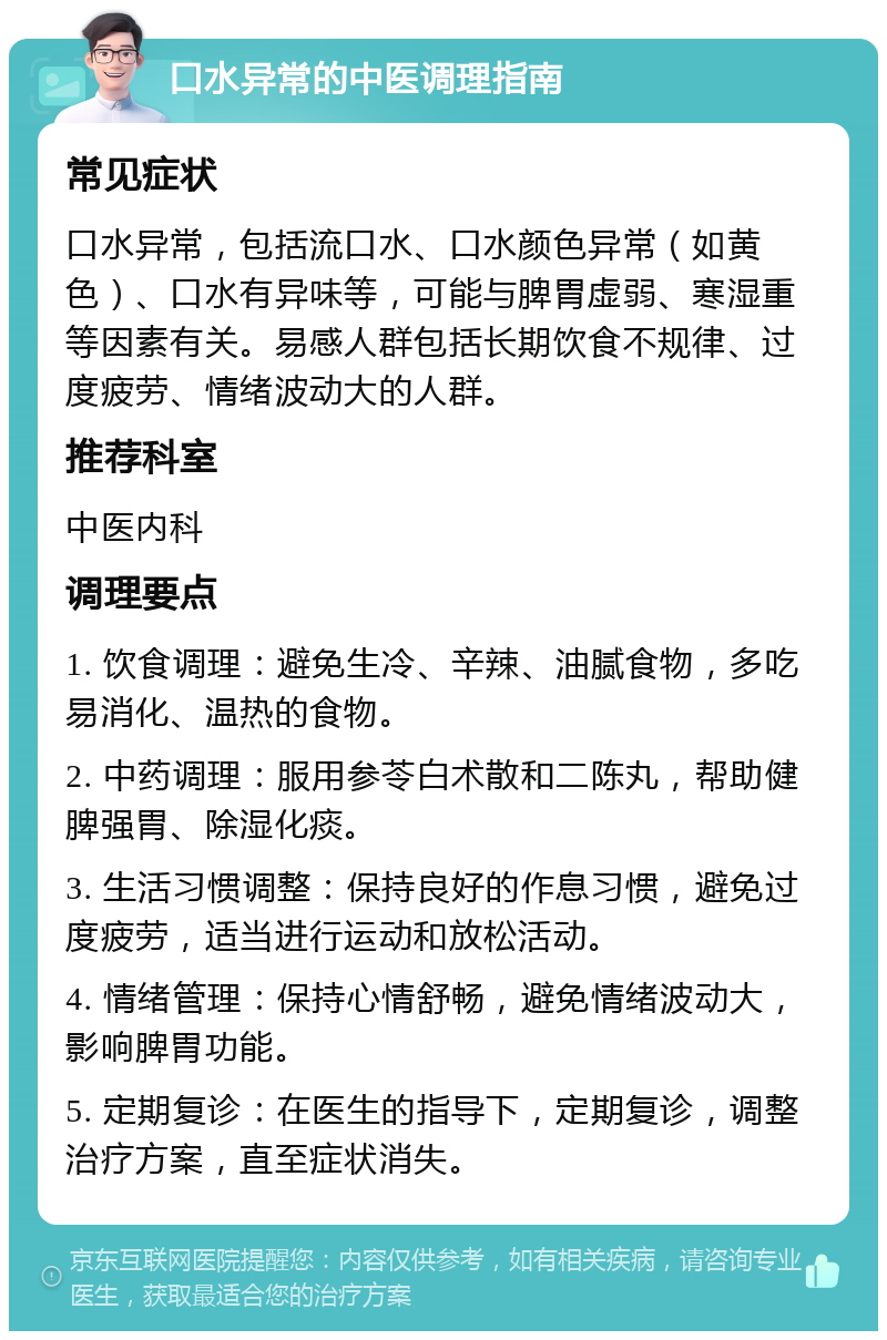 口水异常的中医调理指南 常见症状 口水异常，包括流口水、口水颜色异常（如黄色）、口水有异味等，可能与脾胃虚弱、寒湿重等因素有关。易感人群包括长期饮食不规律、过度疲劳、情绪波动大的人群。 推荐科室 中医内科 调理要点 1. 饮食调理：避免生冷、辛辣、油腻食物，多吃易消化、温热的食物。 2. 中药调理：服用参苓白术散和二陈丸，帮助健脾强胃、除湿化痰。 3. 生活习惯调整：保持良好的作息习惯，避免过度疲劳，适当进行运动和放松活动。 4. 情绪管理：保持心情舒畅，避免情绪波动大，影响脾胃功能。 5. 定期复诊：在医生的指导下，定期复诊，调整治疗方案，直至症状消失。