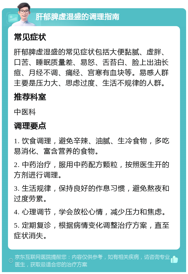 肝郁脾虚湿盛的调理指南 常见症状 肝郁脾虚湿盛的常见症状包括大便黏腻、虚胖、口苦、睡眠质量差、易怒、舌苔白、脸上出油长痘、月经不调、痛经、宫寒有血块等。易感人群主要是压力大、思虑过度、生活不规律的人群。 推荐科室 中医科 调理要点 1. 饮食调理，避免辛辣、油腻、生冷食物，多吃易消化、富含营养的食物。 2. 中药治疗，服用中药配方颗粒，按照医生开的方剂进行调理。 3. 生活规律，保持良好的作息习惯，避免熬夜和过度劳累。 4. 心理调节，学会放松心情，减少压力和焦虑。 5. 定期复诊，根据病情变化调整治疗方案，直至症状消失。