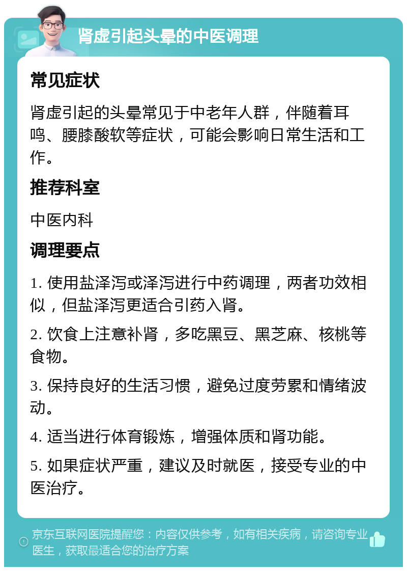 肾虚引起头晕的中医调理 常见症状 肾虚引起的头晕常见于中老年人群，伴随着耳鸣、腰膝酸软等症状，可能会影响日常生活和工作。 推荐科室 中医内科 调理要点 1. 使用盐泽泻或泽泻进行中药调理，两者功效相似，但盐泽泻更适合引药入肾。 2. 饮食上注意补肾，多吃黑豆、黑芝麻、核桃等食物。 3. 保持良好的生活习惯，避免过度劳累和情绪波动。 4. 适当进行体育锻炼，增强体质和肾功能。 5. 如果症状严重，建议及时就医，接受专业的中医治疗。