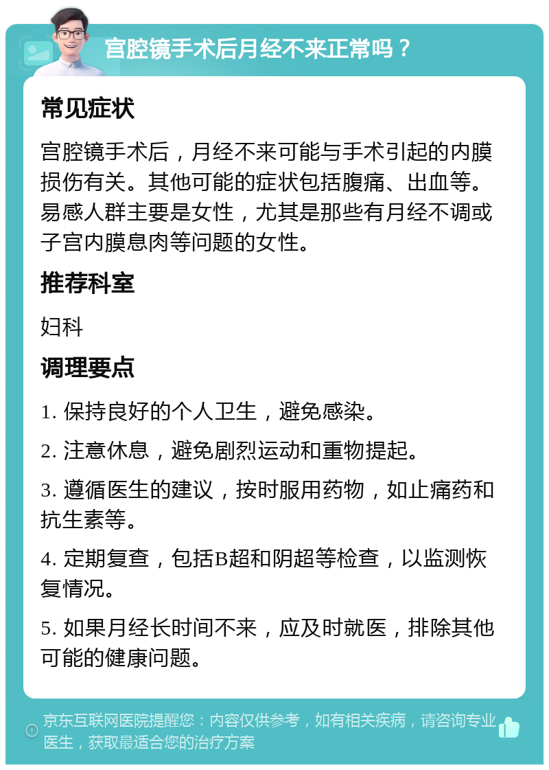 宫腔镜手术后月经不来正常吗？ 常见症状 宫腔镜手术后，月经不来可能与手术引起的内膜损伤有关。其他可能的症状包括腹痛、出血等。易感人群主要是女性，尤其是那些有月经不调或子宫内膜息肉等问题的女性。 推荐科室 妇科 调理要点 1. 保持良好的个人卫生，避免感染。 2. 注意休息，避免剧烈运动和重物提起。 3. 遵循医生的建议，按时服用药物，如止痛药和抗生素等。 4. 定期复查，包括B超和阴超等检查，以监测恢复情况。 5. 如果月经长时间不来，应及时就医，排除其他可能的健康问题。