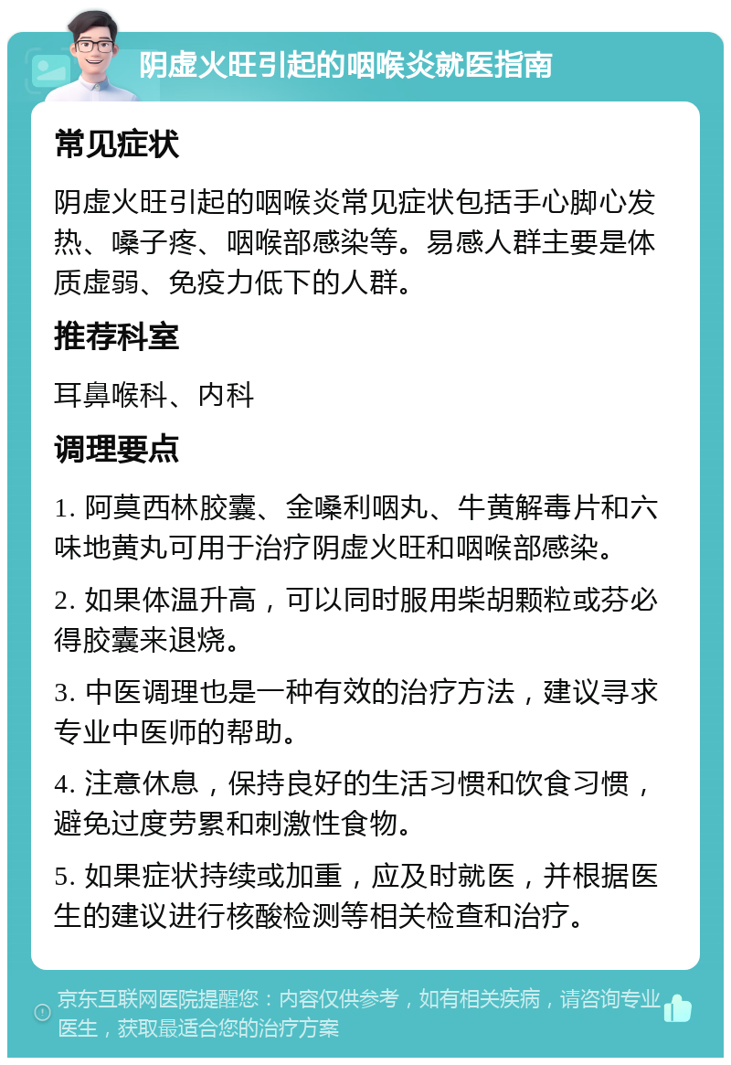 阴虚火旺引起的咽喉炎就医指南 常见症状 阴虚火旺引起的咽喉炎常见症状包括手心脚心发热、嗓子疼、咽喉部感染等。易感人群主要是体质虚弱、免疫力低下的人群。 推荐科室 耳鼻喉科、内科 调理要点 1. 阿莫西林胶囊、金嗓利咽丸、牛黄解毒片和六味地黄丸可用于治疗阴虚火旺和咽喉部感染。 2. 如果体温升高，可以同时服用柴胡颗粒或芬必得胶囊来退烧。 3. 中医调理也是一种有效的治疗方法，建议寻求专业中医师的帮助。 4. 注意休息，保持良好的生活习惯和饮食习惯，避免过度劳累和刺激性食物。 5. 如果症状持续或加重，应及时就医，并根据医生的建议进行核酸检测等相关检查和治疗。