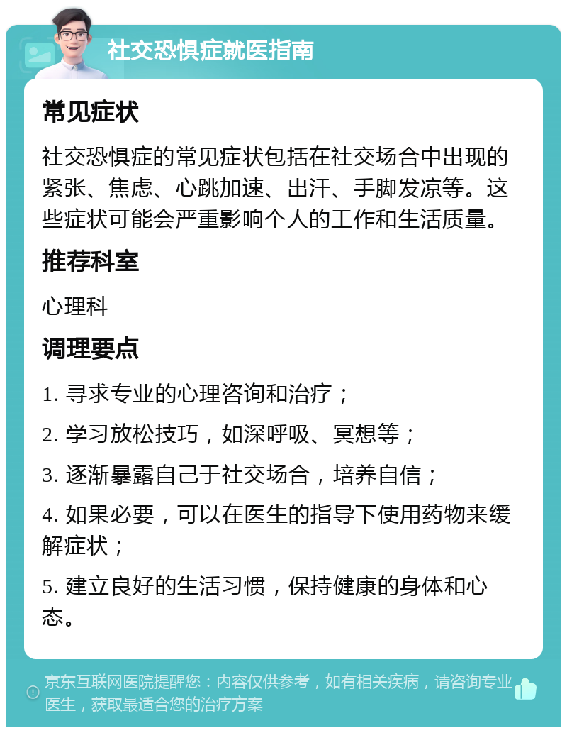 社交恐惧症就医指南 常见症状 社交恐惧症的常见症状包括在社交场合中出现的紧张、焦虑、心跳加速、出汗、手脚发凉等。这些症状可能会严重影响个人的工作和生活质量。 推荐科室 心理科 调理要点 1. 寻求专业的心理咨询和治疗； 2. 学习放松技巧，如深呼吸、冥想等； 3. 逐渐暴露自己于社交场合，培养自信； 4. 如果必要，可以在医生的指导下使用药物来缓解症状； 5. 建立良好的生活习惯，保持健康的身体和心态。