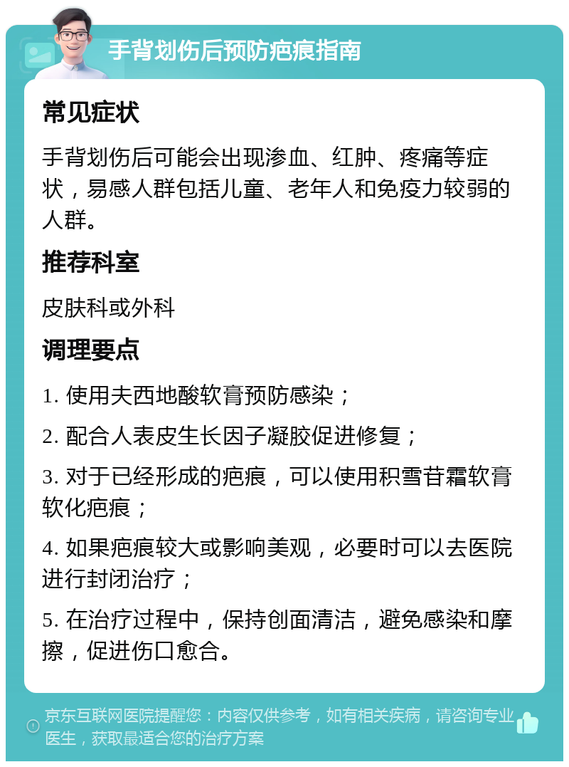 手背划伤后预防疤痕指南 常见症状 手背划伤后可能会出现渗血、红肿、疼痛等症状，易感人群包括儿童、老年人和免疫力较弱的人群。 推荐科室 皮肤科或外科 调理要点 1. 使用夫西地酸软膏预防感染； 2. 配合人表皮生长因子凝胶促进修复； 3. 对于已经形成的疤痕，可以使用积雪苷霜软膏软化疤痕； 4. 如果疤痕较大或影响美观，必要时可以去医院进行封闭治疗； 5. 在治疗过程中，保持创面清洁，避免感染和摩擦，促进伤口愈合。