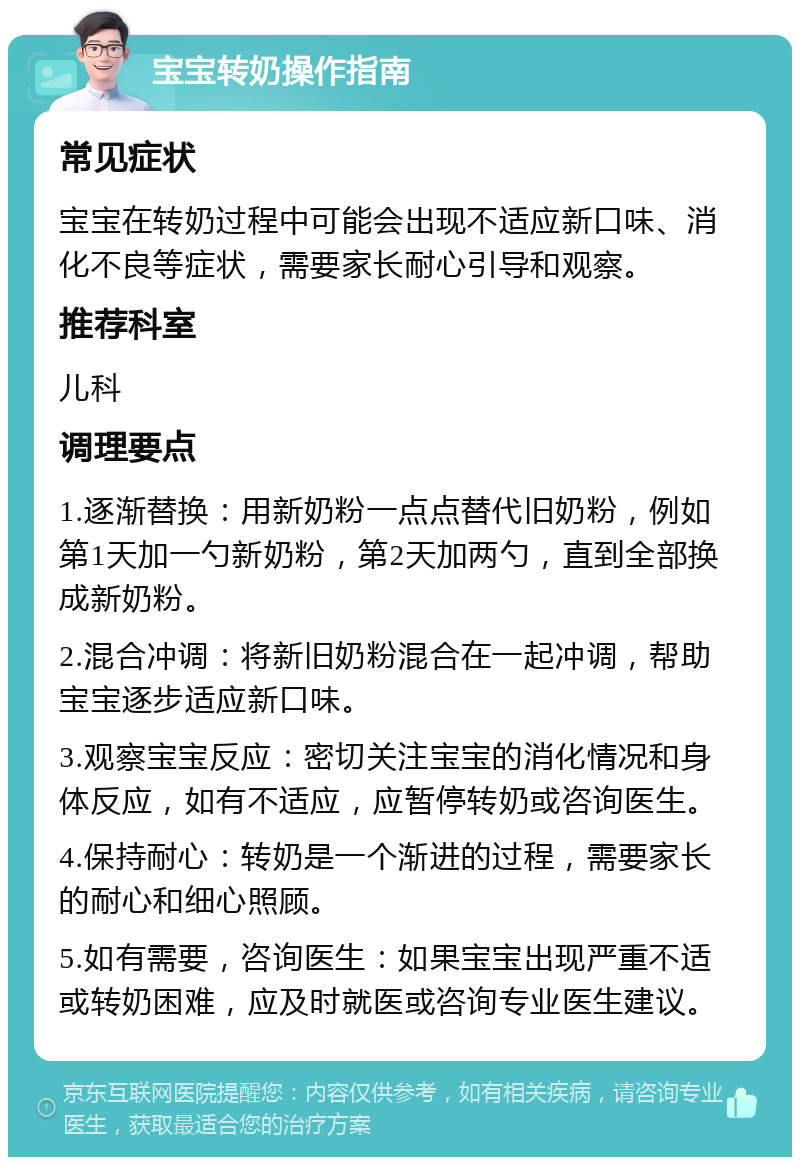 宝宝转奶操作指南 常见症状 宝宝在转奶过程中可能会出现不适应新口味、消化不良等症状，需要家长耐心引导和观察。 推荐科室 儿科 调理要点 1.逐渐替换：用新奶粉一点点替代旧奶粉，例如第1天加一勺新奶粉，第2天加两勺，直到全部换成新奶粉。 2.混合冲调：将新旧奶粉混合在一起冲调，帮助宝宝逐步适应新口味。 3.观察宝宝反应：密切关注宝宝的消化情况和身体反应，如有不适应，应暂停转奶或咨询医生。 4.保持耐心：转奶是一个渐进的过程，需要家长的耐心和细心照顾。 5.如有需要，咨询医生：如果宝宝出现严重不适或转奶困难，应及时就医或咨询专业医生建议。