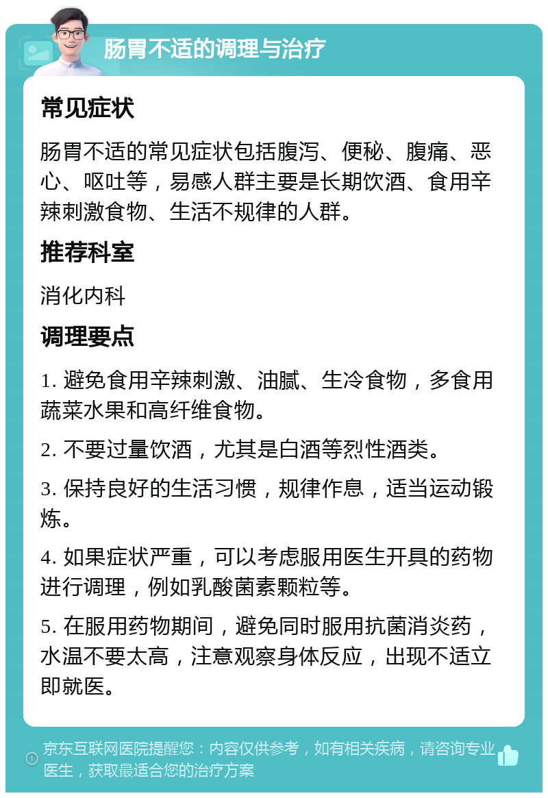 肠胃不适的调理与治疗 常见症状 肠胃不适的常见症状包括腹泻、便秘、腹痛、恶心、呕吐等，易感人群主要是长期饮酒、食用辛辣刺激食物、生活不规律的人群。 推荐科室 消化内科 调理要点 1. 避免食用辛辣刺激、油腻、生冷食物，多食用蔬菜水果和高纤维食物。 2. 不要过量饮酒，尤其是白酒等烈性酒类。 3. 保持良好的生活习惯，规律作息，适当运动锻炼。 4. 如果症状严重，可以考虑服用医生开具的药物进行调理，例如乳酸菌素颗粒等。 5. 在服用药物期间，避免同时服用抗菌消炎药，水温不要太高，注意观察身体反应，出现不适立即就医。