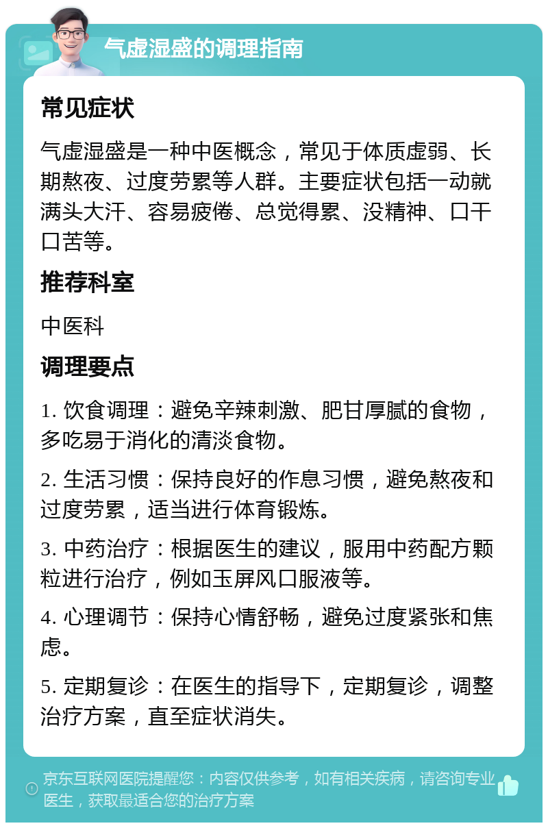 气虚湿盛的调理指南 常见症状 气虚湿盛是一种中医概念，常见于体质虚弱、长期熬夜、过度劳累等人群。主要症状包括一动就满头大汗、容易疲倦、总觉得累、没精神、口干口苦等。 推荐科室 中医科 调理要点 1. 饮食调理：避免辛辣刺激、肥甘厚腻的食物，多吃易于消化的清淡食物。 2. 生活习惯：保持良好的作息习惯，避免熬夜和过度劳累，适当进行体育锻炼。 3. 中药治疗：根据医生的建议，服用中药配方颗粒进行治疗，例如玉屏风口服液等。 4. 心理调节：保持心情舒畅，避免过度紧张和焦虑。 5. 定期复诊：在医生的指导下，定期复诊，调整治疗方案，直至症状消失。