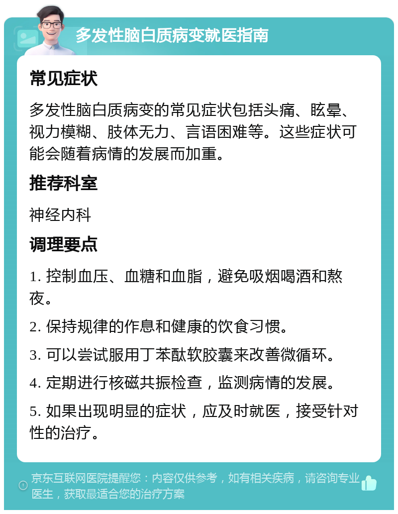 多发性脑白质病变就医指南 常见症状 多发性脑白质病变的常见症状包括头痛、眩晕、视力模糊、肢体无力、言语困难等。这些症状可能会随着病情的发展而加重。 推荐科室 神经内科 调理要点 1. 控制血压、血糖和血脂，避免吸烟喝酒和熬夜。 2. 保持规律的作息和健康的饮食习惯。 3. 可以尝试服用丁苯酞软胶囊来改善微循环。 4. 定期进行核磁共振检查，监测病情的发展。 5. 如果出现明显的症状，应及时就医，接受针对性的治疗。