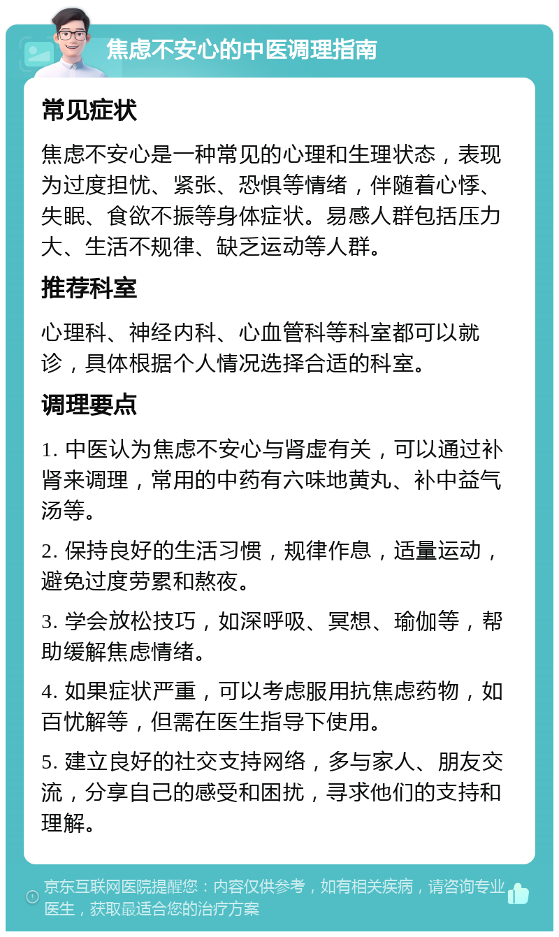 焦虑不安心的中医调理指南 常见症状 焦虑不安心是一种常见的心理和生理状态，表现为过度担忧、紧张、恐惧等情绪，伴随着心悸、失眠、食欲不振等身体症状。易感人群包括压力大、生活不规律、缺乏运动等人群。 推荐科室 心理科、神经内科、心血管科等科室都可以就诊，具体根据个人情况选择合适的科室。 调理要点 1. 中医认为焦虑不安心与肾虚有关，可以通过补肾来调理，常用的中药有六味地黄丸、补中益气汤等。 2. 保持良好的生活习惯，规律作息，适量运动，避免过度劳累和熬夜。 3. 学会放松技巧，如深呼吸、冥想、瑜伽等，帮助缓解焦虑情绪。 4. 如果症状严重，可以考虑服用抗焦虑药物，如百忧解等，但需在医生指导下使用。 5. 建立良好的社交支持网络，多与家人、朋友交流，分享自己的感受和困扰，寻求他们的支持和理解。