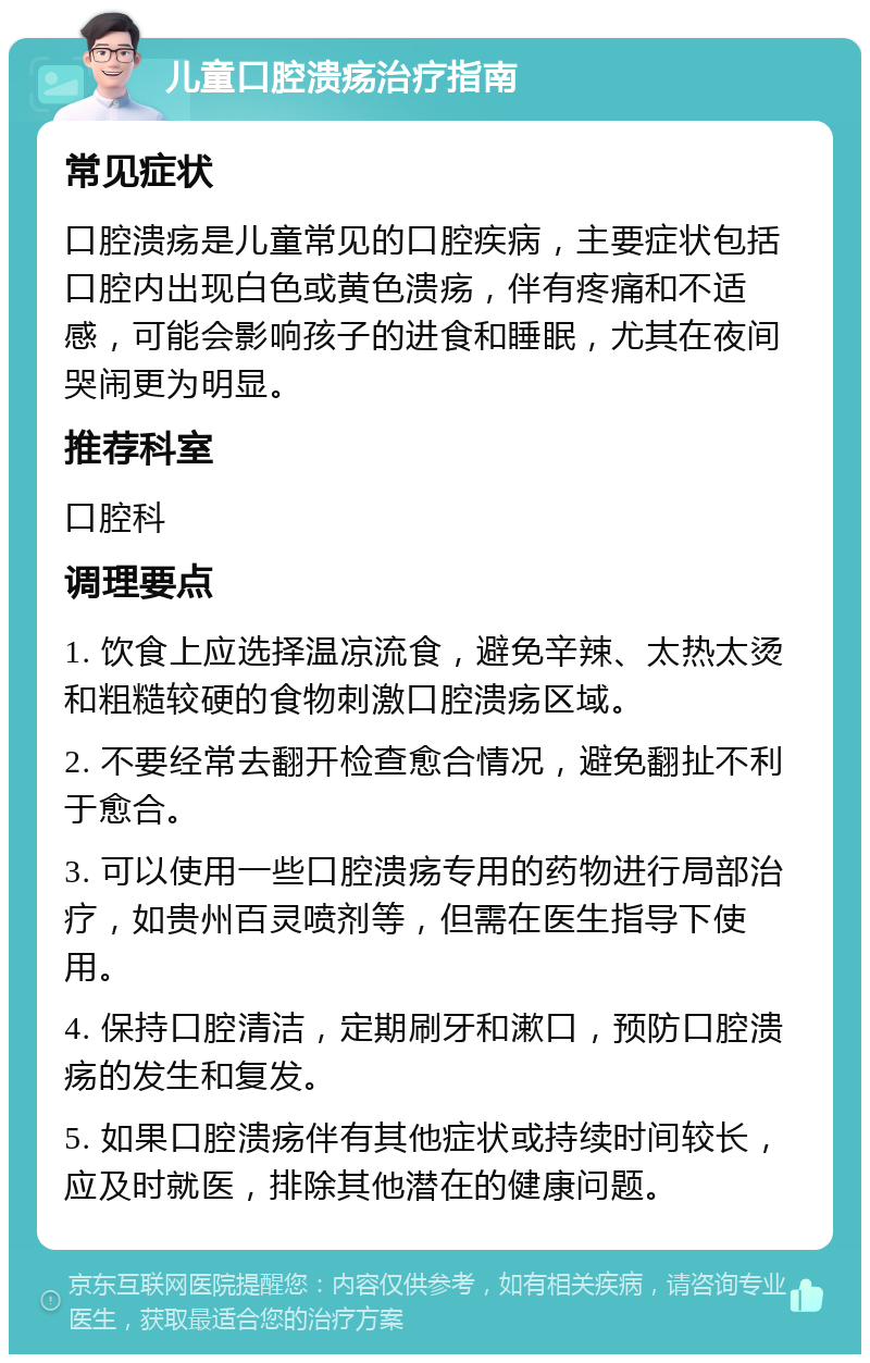 儿童口腔溃疡治疗指南 常见症状 口腔溃疡是儿童常见的口腔疾病，主要症状包括口腔内出现白色或黄色溃疡，伴有疼痛和不适感，可能会影响孩子的进食和睡眠，尤其在夜间哭闹更为明显。 推荐科室 口腔科 调理要点 1. 饮食上应选择温凉流食，避免辛辣、太热太烫和粗糙较硬的食物刺激口腔溃疡区域。 2. 不要经常去翻开检查愈合情况，避免翻扯不利于愈合。 3. 可以使用一些口腔溃疡专用的药物进行局部治疗，如贵州百灵喷剂等，但需在医生指导下使用。 4. 保持口腔清洁，定期刷牙和漱口，预防口腔溃疡的发生和复发。 5. 如果口腔溃疡伴有其他症状或持续时间较长，应及时就医，排除其他潜在的健康问题。