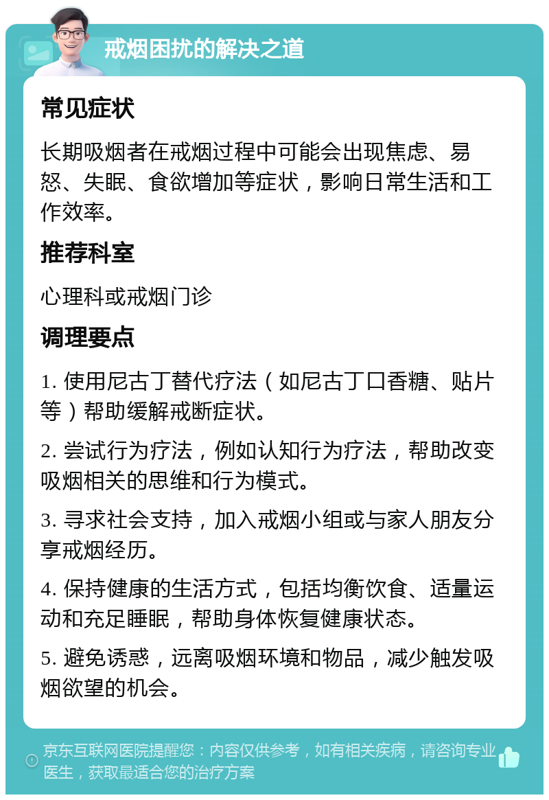 戒烟困扰的解决之道 常见症状 长期吸烟者在戒烟过程中可能会出现焦虑、易怒、失眠、食欲增加等症状，影响日常生活和工作效率。 推荐科室 心理科或戒烟门诊 调理要点 1. 使用尼古丁替代疗法（如尼古丁口香糖、贴片等）帮助缓解戒断症状。 2. 尝试行为疗法，例如认知行为疗法，帮助改变吸烟相关的思维和行为模式。 3. 寻求社会支持，加入戒烟小组或与家人朋友分享戒烟经历。 4. 保持健康的生活方式，包括均衡饮食、适量运动和充足睡眠，帮助身体恢复健康状态。 5. 避免诱惑，远离吸烟环境和物品，减少触发吸烟欲望的机会。