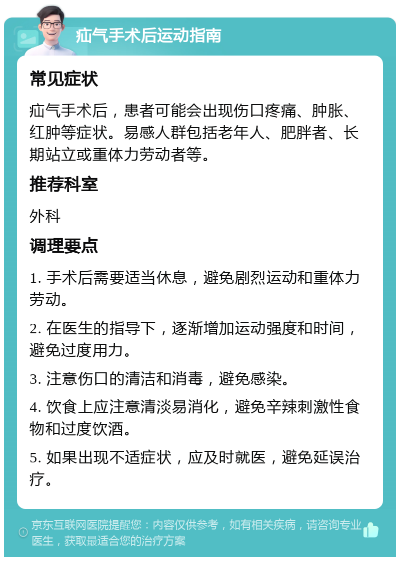 疝气手术后运动指南 常见症状 疝气手术后，患者可能会出现伤口疼痛、肿胀、红肿等症状。易感人群包括老年人、肥胖者、长期站立或重体力劳动者等。 推荐科室 外科 调理要点 1. 手术后需要适当休息，避免剧烈运动和重体力劳动。 2. 在医生的指导下，逐渐增加运动强度和时间，避免过度用力。 3. 注意伤口的清洁和消毒，避免感染。 4. 饮食上应注意清淡易消化，避免辛辣刺激性食物和过度饮酒。 5. 如果出现不适症状，应及时就医，避免延误治疗。