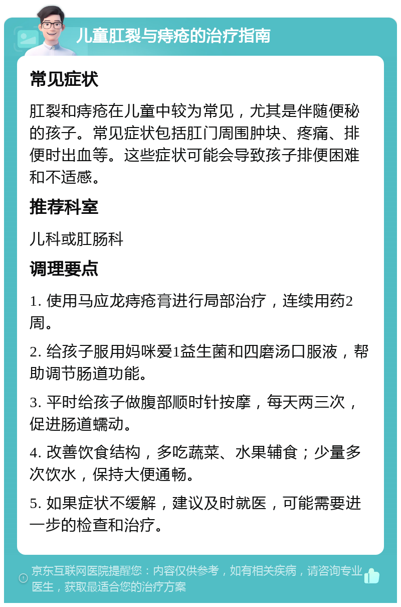 儿童肛裂与痔疮的治疗指南 常见症状 肛裂和痔疮在儿童中较为常见，尤其是伴随便秘的孩子。常见症状包括肛门周围肿块、疼痛、排便时出血等。这些症状可能会导致孩子排便困难和不适感。 推荐科室 儿科或肛肠科 调理要点 1. 使用马应龙痔疮膏进行局部治疗，连续用药2周。 2. 给孩子服用妈咪爱1益生菌和四磨汤口服液，帮助调节肠道功能。 3. 平时给孩子做腹部顺时针按摩，每天两三次，促进肠道蠕动。 4. 改善饮食结构，多吃蔬菜、水果辅食；少量多次饮水，保持大便通畅。 5. 如果症状不缓解，建议及时就医，可能需要进一步的检查和治疗。