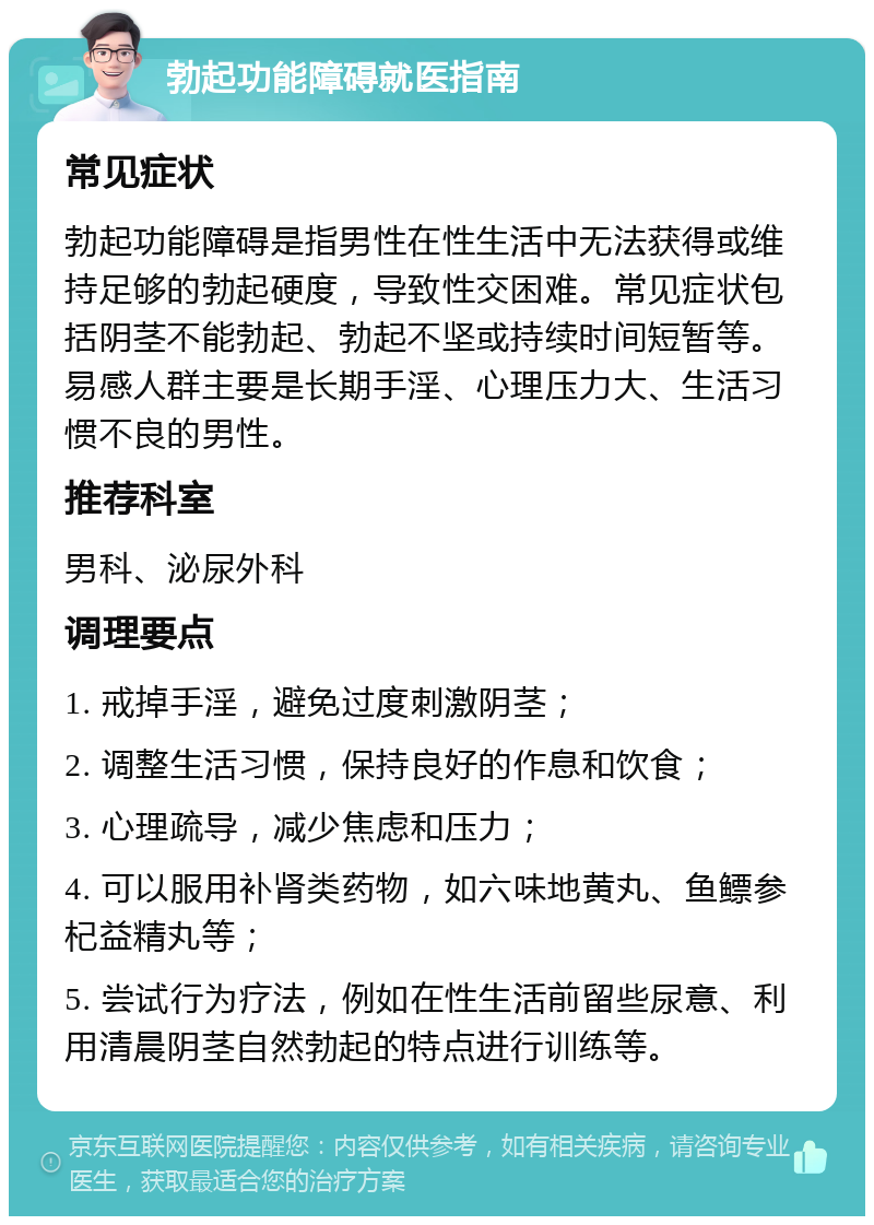 勃起功能障碍就医指南 常见症状 勃起功能障碍是指男性在性生活中无法获得或维持足够的勃起硬度，导致性交困难。常见症状包括阴茎不能勃起、勃起不坚或持续时间短暂等。易感人群主要是长期手淫、心理压力大、生活习惯不良的男性。 推荐科室 男科、泌尿外科 调理要点 1. 戒掉手淫，避免过度刺激阴茎； 2. 调整生活习惯，保持良好的作息和饮食； 3. 心理疏导，减少焦虑和压力； 4. 可以服用补肾类药物，如六味地黄丸、鱼鳔参杞益精丸等； 5. 尝试行为疗法，例如在性生活前留些尿意、利用清晨阴茎自然勃起的特点进行训练等。