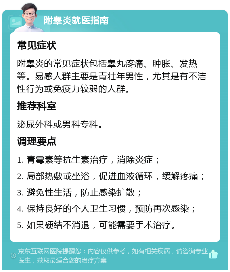 附睾炎就医指南 常见症状 附睾炎的常见症状包括睾丸疼痛、肿胀、发热等。易感人群主要是青壮年男性，尤其是有不洁性行为或免疫力较弱的人群。 推荐科室 泌尿外科或男科专科。 调理要点 1. 青霉素等抗生素治疗，消除炎症； 2. 局部热敷或坐浴，促进血液循环，缓解疼痛； 3. 避免性生活，防止感染扩散； 4. 保持良好的个人卫生习惯，预防再次感染； 5. 如果硬结不消退，可能需要手术治疗。