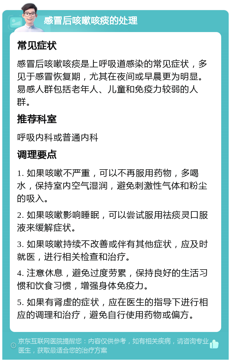 感冒后咳嗽咳痰的处理 常见症状 感冒后咳嗽咳痰是上呼吸道感染的常见症状，多见于感冒恢复期，尤其在夜间或早晨更为明显。易感人群包括老年人、儿童和免疫力较弱的人群。 推荐科室 呼吸内科或普通内科 调理要点 1. 如果咳嗽不严重，可以不再服用药物，多喝水，保持室内空气湿润，避免刺激性气体和粉尘的吸入。 2. 如果咳嗽影响睡眠，可以尝试服用祛痰灵口服液来缓解症状。 3. 如果咳嗽持续不改善或伴有其他症状，应及时就医，进行相关检查和治疗。 4. 注意休息，避免过度劳累，保持良好的生活习惯和饮食习惯，增强身体免疫力。 5. 如果有肾虚的症状，应在医生的指导下进行相应的调理和治疗，避免自行使用药物或偏方。